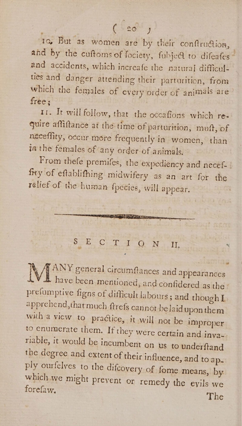 fas But as women are by their conflrudtion, | and by the cuftoms of fociety, fubjeQ to difeafes © and accidents, which increafe the natural difficul- ties and danger attending their parturition, from which the females of every order of animals are free: bie 1. It will follow, that the occafions which re- quire affiftance at the time of parturition, muft, of neceffity, occur more frequently in women, than_ 7a the females of any order of animals. From thefe premifes, the expediency and necef- © fity of eftablifhing midwifery as an art for the rélief of the human fpecies, will appear. oe Cr al. Ny IT. : * Mf ANY general circumfances and appearances B have becn mentioned, and confidered as the © prefumptive figns of difficult labours; and though L apprehend,thatmuch ftrefs cannot be laid uponthem with a vicw to praétice, it will not be improper to enumerate them. If they were certain and inva- riable, it would be Incumbent on us to underftand the degree and extent of their influence, and to ap. ply ourfelves to the difcovery of fome means, by which.we might preyent or remedy the eyils we forefaw, The