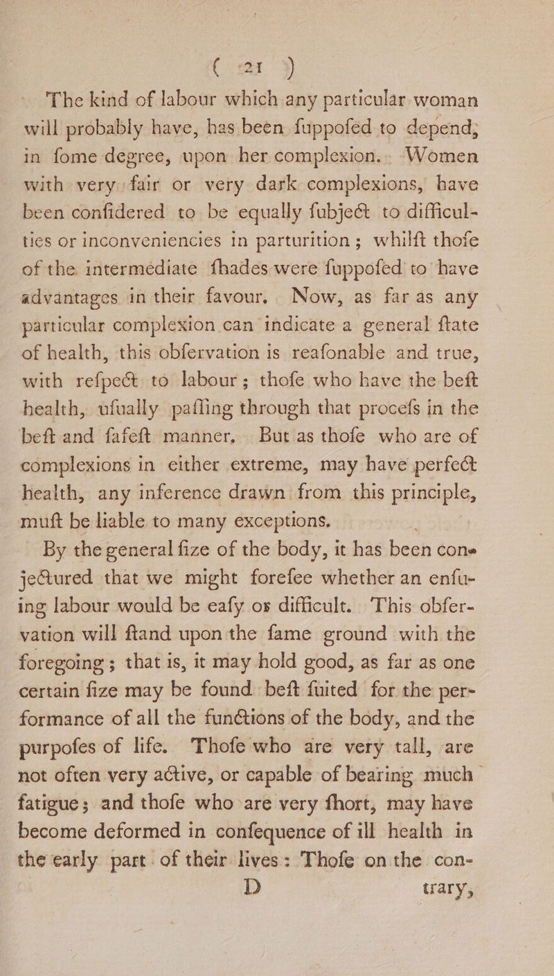 (oY The kind of labour which any particular. woman will probably have, has been {uppofed to depend, in fome degree, upon her complexion... Women with very fair or very dark complexions, have been confidered to be equally fubje@t to difficul- ties or inconveniencies in parturition; whilft thofe of the intermediate fhades were fuppofed to have advantages in their favour, Now, as far as any particular complexion can indicate a general {tate of health, this obfervation is reafonable and true, with refpeé&amp;t to labour; thofe who have the beft health, ufually pafling through that procefs in the beft and fafeft manner, But as thofe who are of complexions in either extreme, may have perfect health, any inference drawn from this principle, mutt be liable to many exceptions. | By the general fize of the body, it has been cone jeGured that we might forefee whether an enfu- ing labour would be eafy os difficult. This obfer- vation will ftand upon the fame ground with the foregoing ; that is, it may hold good, as far as one certain fize may be found beft fuited for the per- formance of all the funétions of the body, and the purpofes of life. Thofe who are very tall, are not often very active, or capable of bearing much fatigue; and thofe who are very fhort, may have become deformed in confequence of ill health in the early part. of their lives: Thofe on the con- D trary,