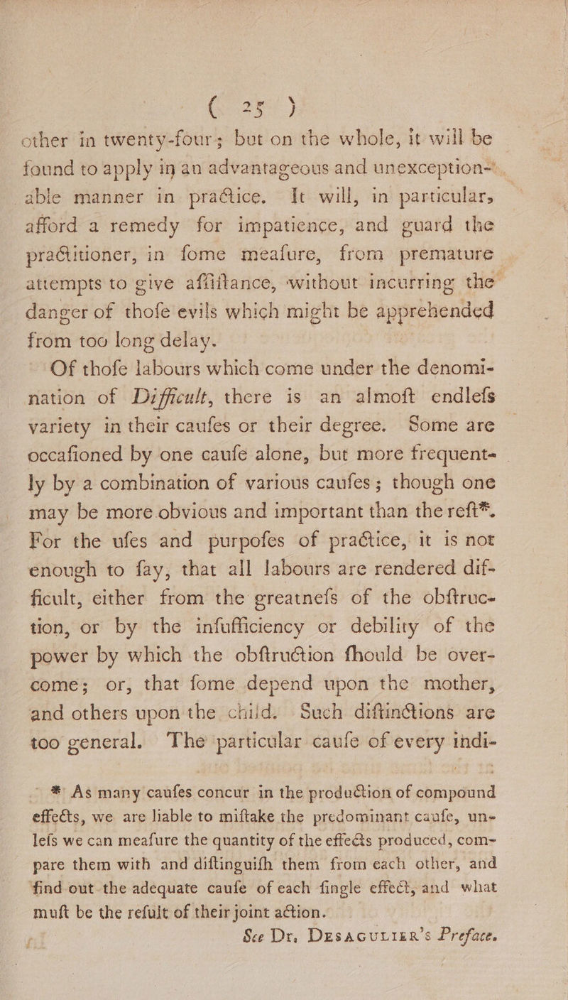 ar) other in twenty-four; but on the whole, it will be found to apply in an advantageous and unexception-. able manner in pra@ice. It will, in particular, afford a remedy for impatience, and guard the praCitioner, in fome meafure, from premature attempts to give affiftance, without incurring the danger of thofe evils which might be aes from too long delay. Of thofe labours which come under the Sect: nation of Difficult, there is an almoft endlefs variety in their caufes or their degree. Some are occafioned by one caufe alone, but more frequents _ ly by a combination of various caufes; though one may be more obvious and important than the reft*. For the ufes and purpofes of pra&amp;tice, it is not enough to fay, that all labours are rendered dif- ficult, either from the greatnefs of the obftruc- tion, or by the infufficiency or debility of the power by which the obftruction fhould be over- come; or, that fome depend upon the mother, and others upon the child. Such diftin¢tions are too general. The particular caufe of every indi- ' * As many caufes concur in the production of compound effects, we are liable to miftake the predominant caufe, une lefs we can meafure the quantity of the effe&amp;s produced, com- pare them with and diftinguifh them from each other, and ‘find out-the adequate caufe of each fingle effect, and what muft be the refult of their joint action. See Dr, DesaGcurier’s Preface.