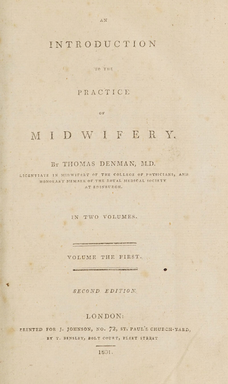 INTRODUCTION PRACT POdE Moi-Do WF FE bon i By THOMAS DENMAN; ‘M.D. LICENTIATE IN MIDWIFERY OF THE COLLEGE OF PHYSICIANS, AN) HONORARY MEMBER OF THE ROYAL MEDICAL SOCIETY AT EDINBURGH. ] IN TWO VOLUMES. VOLUME THE FIRST. SECOND. EDITION. LONDON: FRINTED FOR J. JOHNSON, NO. 72, ST: PAUL'S GHURCH-Y¥ARD, BY T. BENSLEY, BOLT COURT, FLEET STREET