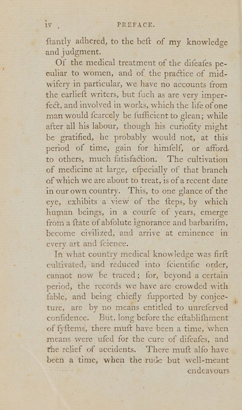 aes PREFACE. {tantly adhered, to the beft of my knowledge and judgment. Of the medical treatment of the dileates pe- euliar to women, and of the praétice of mid- _wifery in particular, we have no accounts from the earlieft writers, but fuch as are very imper- fect, and involved in works, which the life of one man would {carcely be fufficient to glean; while after all his labour, though his curiofity might be gratified, he probably would not, at this period of time, gain for himfelf, or afford to others, much fatisfaction. The cultivation of medicine at large, efpecially of that branch of which we are about to treat, 1s of a recent date inourown country. This, to one glance of the eye, exhibits a view of the fteps, by which human beings, in a courfe of years, emerge from a {tate of abfolute ignorance and barbarifm, | become. civilized, and arrive at eminence in every art and fcience. In what country medical knowledge ‘was firft cultivated, and reduced into {cientific order, cannot now be traced; for, beyond a certain period, the records we have are crowded with fable, and being chiefly fupported by conjec- ture, are by no means entitled to unreferved , confidence. But, long before the eftablifhment of fyftems, there muft have been a time, when means were ufed for the cure of difeafes, and the relief of accidents. There mutt alfo have been a time, when the rude but well-meant endeavours