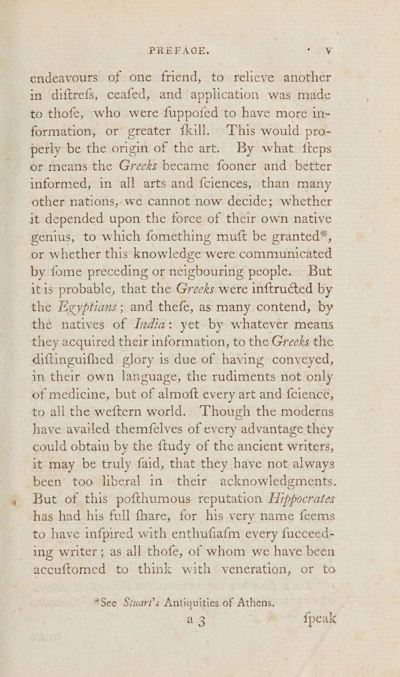 PREFAGE. Saray ve endeavours of one friend, to relieve another in ‘diftrefs, ceafed, and application was made to thofe, who were fuppofed to have more in- formation, or greater {kill. This would pro- perly be the origin of the art. By what fteps ot means the Greeks became fooner and. better informed, in all arts and fciences, than many other nations, we cannot now decide; whether it depended upon the force of their own native genius, to which fomething muft be granted*, or whether this knowledge were communicated by fome preceding or neigbouring people. But itis probable, that the Greeks were inftructed by the Egyptians ; and thefe, as many contend, by the natives of India: yet by whatever means they acquired their information, to the Greeks the diftinguifhed glory is due of having conveyed, in their own language, the rudiments not only of medicine, but of almoft every art and f{cience, to all the weftern world. Though the moderns have availed themfelves of every advantage they could obtain by the ftudy of the ancient writers, it may be truly faid, that they have not always been too liberal in their acknowledgments. But of this pofthumous reputation [Hippocrates has had his full fhare, for his very name feems to have infpired with enthufiafm every fucceed- ing writer; as all thofe, of whom we have been accuftomed to think with veneration, or to *See Stuart’s Antiquities of Athens, a 3 | {peak