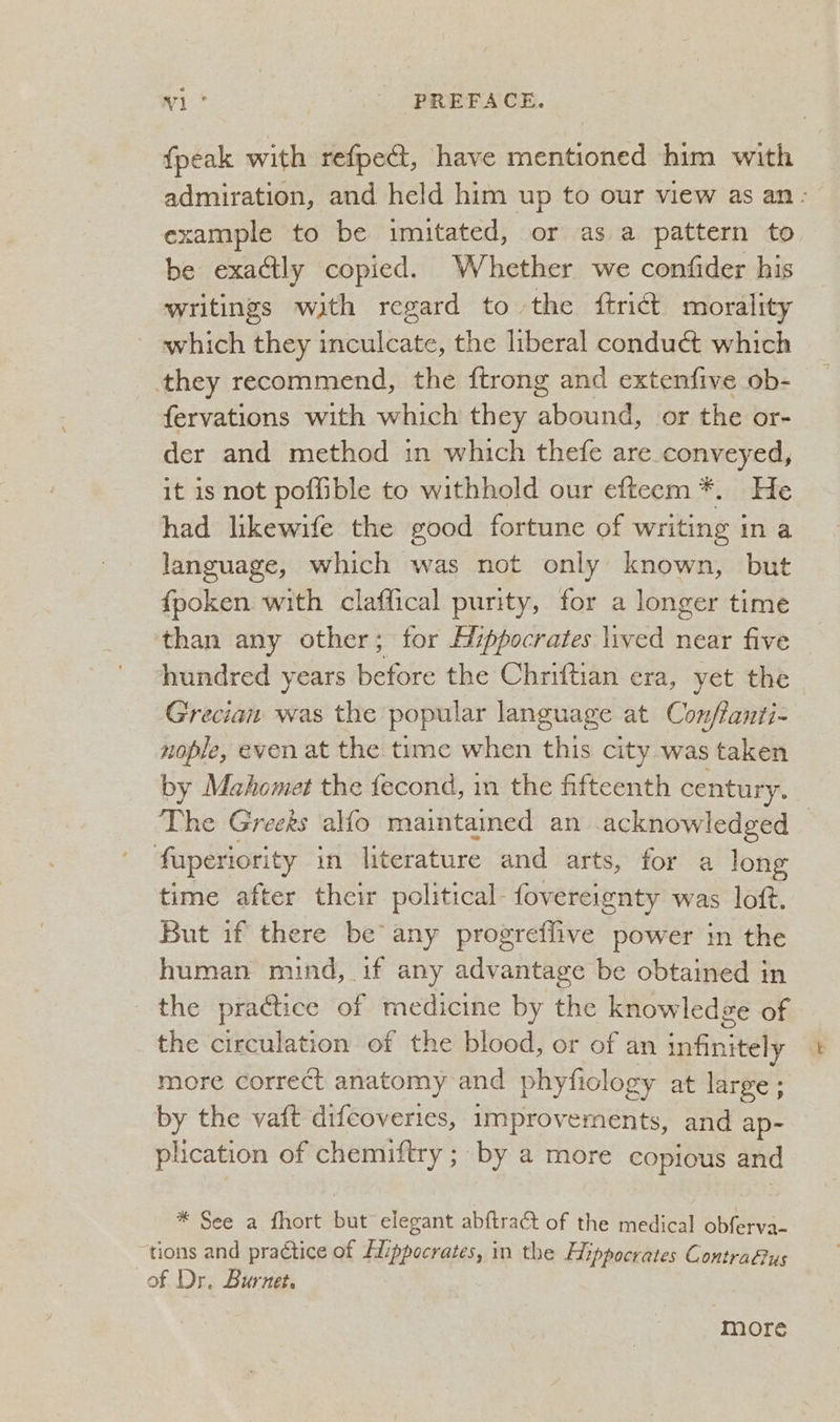 {peak with refpect, have mentioned him with admiration, and held him up to our view as an: example to be imitated, or as a pattern to be exactly copied. Whether we confider his writings with regard to the {trict morality which they inculcate, the liberal conduct which they recommend, the {trong and extenfive ob- fervations with which they abound, or the or- der and method in which thefe are_conveyed, it is not poffible to withhold our efteem*. He had likewife the good fortune of writing ina language, which was not only known, but fpoken with claffical purity, for a longer time than any other; for Mippocrates lived near five hundred years songs the Chriftian era, yet the Grecian was the popular language at Conflanti- zople, even at the time when this city was taken by Mahomet the fecond, in the fifteenth century. The Greeks alfo maintained an acknowledged fuperiority if literature and. arts, for a long time after thei political- fovereignty was loft. But if there be any progreflive power in the human mind, if any advantage be obtained in the practice of medicine by the knowledge of the circulation of the blood, or of an infinitely more correct anatomy and phyficlogy at large ; by the vaft difcoveries, improvernents, and ap- plication of chemiftry ; by a more copious and *°Sée a {hort wae elegant abftract of the medical obferva- ‘tions and praétice of Hippocrates, in the Hippocrates Contrafus of Dr. Burnet. more