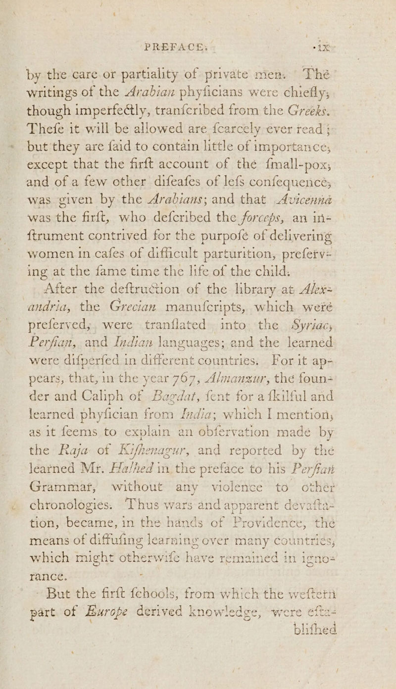 PREFACE: “41k by the care.or partiality of private men. The writings of the Arabian phyficians were chiefly; though imperfectly, tran{cribed from the Greeks. Thefe it will be allowed are {carcely ever read ; but they are faid to contain little of | importance, except that the firft account of the Grail Box, and of a few other difeafes of lefs confequence; was given by the Arabians; and that Avicenna was the firft, who defcribed the forceps, an in- ftrument contrived for the purpofé of delivering women in cafes of difficult parturition, prefetv+ ing at the fame time the life of the child. After the deftruction of the library at Alex= andria, the Grecian manufcripts, which weré preferved;, were tranflated. into the Syriac, Perfian, and Indian languages; and the learned were ditperfed in different countries. For it ap- pears, that, in the year 767, A/manzur, the foun der and Caliph of Bagdat, fent for a {kilful and learned phyfician from India; which I mention; as it feems to explain an obfervation made by the Raja of Kifhenagur, and reported by the learned Mr. Halheld in the preface to his Per rfian Grammar, without any violence to oches chronologies: Thus wars and apparent devatta- tion, eeaihe: in the hands of Providence, the means of diffufing learning over many Gountriés which might otherwife have remained in igno= rance. - - But the firft {ehools, from which the weftetn part of Esurope derived knowledge, were efta te ©, ioe te et Nhe Sa aw Data