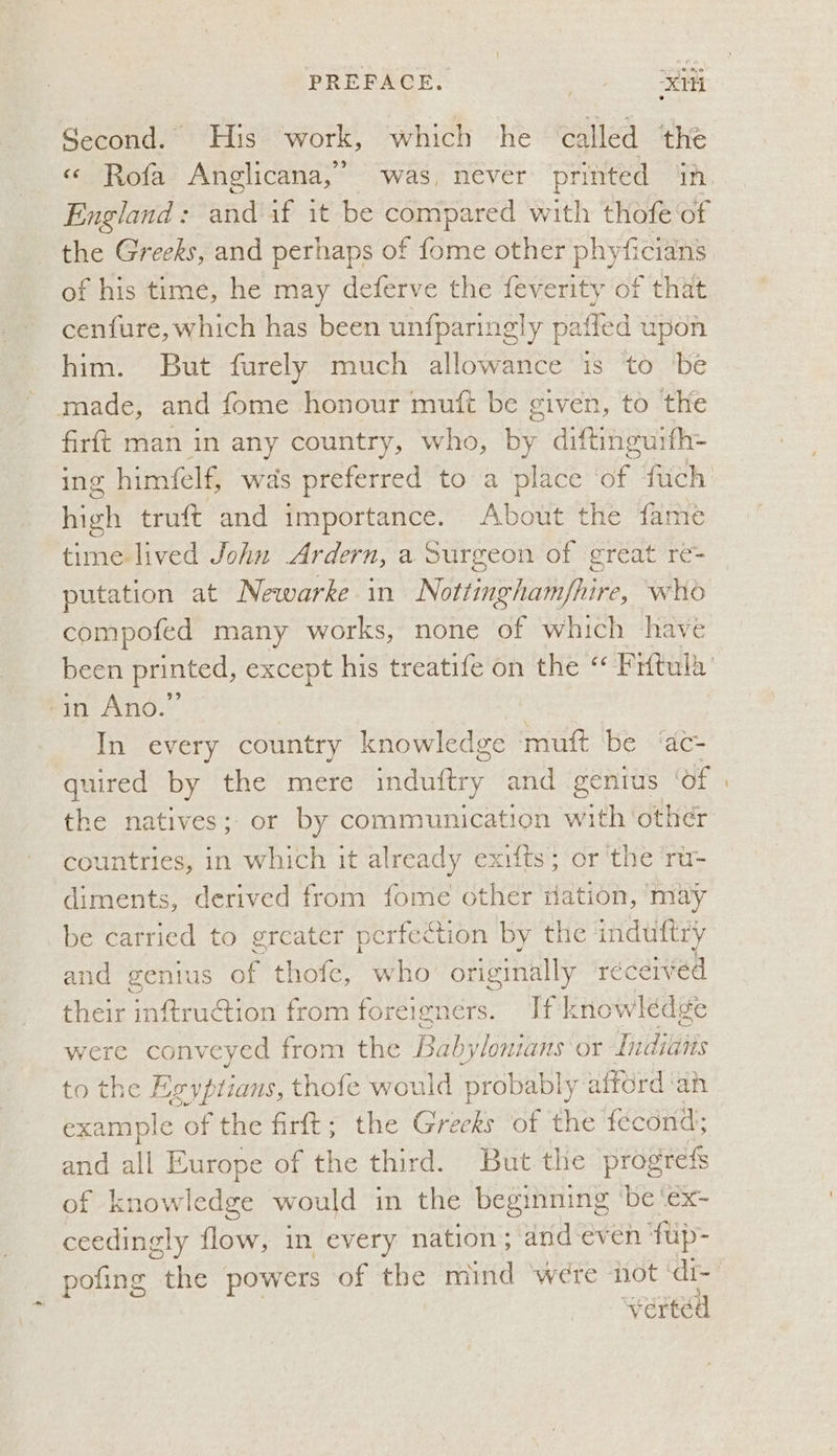 Second. His work, which he called the «© Rofa Anglicana,” was, never printed ‘in the Greeks, and perhaps of fome other phyficians of his time, he may deferve the feverity of that cenfure, which has been unfparingly patied upon him. But furely much allowance is to be made, and fome honour muft be given, to the firft man in any country, who, by diftinguith= ing himielf, was preferred to a place a fuch high truft and importance. About the fame time-lived John Ardern, a Surgeon of great re- putation at Newarke in Nottinghamfhire, who compofed many works, none of which have ‘in Ano.” | | In every country knowledge muft be ‘ac- uired by the mere matey: and genius of the natives; or by communication iit other countries, in which it already exifts; or the ru- diments, derived from fome other ation, ‘may be carried to greater perfection by the induftry and genius ar thofe, who originally received their inftruction from foreigners. [fk nowlédge were conveyed from the Babylonians or Tiddsiiies to the Egyptians, thofe would probably alford ‘an example of the firft; the Crk: of the féecond; and all Europe of the third. But the progrefs of knowledge would in the beginning ‘be ‘ex- ceedingly flow, in every nation; and even fup- verted