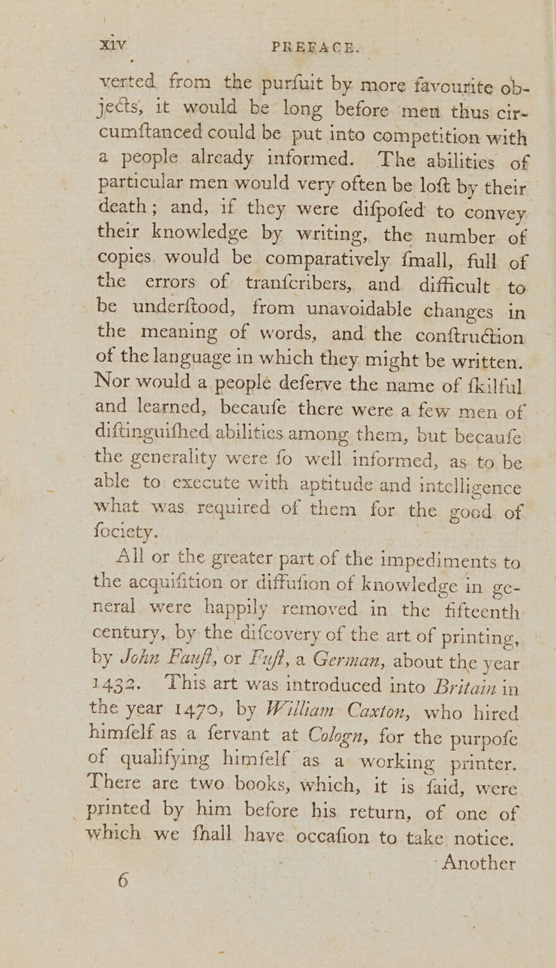 verted from the purfuit by. more favourite ob- jects, it would be long before men thus cir- cumftanced could be put into competition with a people already informed. The abilities of particular men would very often be lott by their death; and, if they were difpofed to convey their knowledge by writing, the number of copies, would be comparatively {mall, full of the errors of tranfcribers, and difficult. to be underftood, from unavoidable changes in the meaning of words, and the conftruGion of the language in which they might be written. Nor would a people deferve the name of {kilful and learned, becaufe there were a few men of diftinguifhed, abilities among them, but becaufe the generality were fo well. informed, as to be able to execute with aptitude and intelligence what was. required of them for the good of fociety. | All or the greater part of the impediments to the acquifition or diffufion of knowledge in ge- neral were happily removed in the fifteenth century, by the difcovery of the art of printing, by John Fau/?, or fut, a German, about the year 1433. This art was introduced into Britain in the year 1470, by William Caxton, who hired himfelf as a fervant at Cologn, for the purpofe of qualifying himfelf as a working printer. There are two books, which, it is faid, were printed by him before his. return, of one of which we fhall have occafion to take notice. 7 ‘Another 6