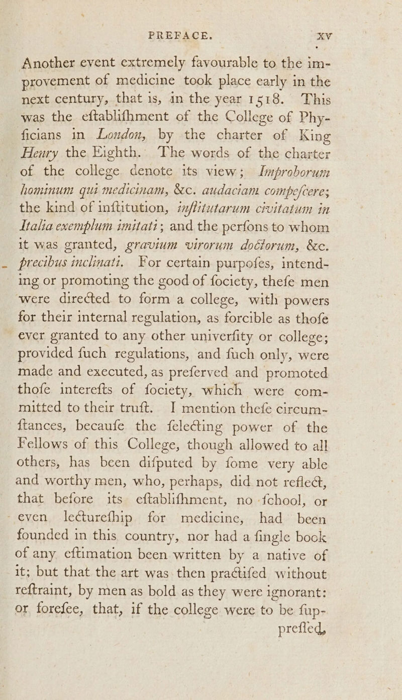 Another event extremely favourable to the im- provement of medicine took place early in the next century, that is, in the year 1518. This was the eftablifhment of the College of Phy- ficians in Loudon, by the charter of King Henry the Eighth. The words of the charter of the college denote its view; Lmproborum hominum qui medicinam, &c. audaciam compe ofceres the kind of inftitution, imflitutarum civitatum in Italia exemplum imitati; and the perfons to whom it was granted, gravium virorum dociorum, &c. precibus Sepa For certain purpofes, intend- ing or promoting the good of fociety, thefe men were directed to form a college, with powers for their internal regulation, as forcible as thofe ever granted to any other univerfity or college; provided fuch regulations, and fuch only, were made and nied. as preferved and promoted thofe interefts of fociety, which were com- mitted to their truft. J mention thefe circum- {tances, becaufe the felecting power of the Fellows of this College, sheuen allowed to all others, has been difputed by fome very able and worthy men, who, perhaps, did not refledt, that before its eftablifhment, no fchool, or - even lecturefhip for medicine, had been founded in this country, nor had a fingle book of any eftimation been written by a native of it; but that the art was then practifed without reftraint, by men as bold as they were ignorant: or forefee, that, if the college were to be fup- prefled,