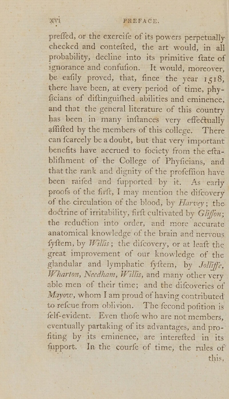 prefied, or the exercife of its powers perpetually checked and contefted, the art would, in all probability, decline into its primitive ftate of ignorance and confufion. Jt would, moreover, be eafily proved, that, fince the year 1518, there have been, at every period of time, phy- ficians of diftinguifhed abilities and eminence, and that the general literature of this country has been in. many inftances very effectually _ affifted by the members of this college. There can {carcely be a doubt, but that very important benefits have accrued to fociety from the efta- bhifhment of the College of Phyficians, and that the rank and dignity of the profefiion have been raifed and fupported by it. “As “early proofs of the firtt, I may mention the difcovery of the. circulation of the blood, by Harvey; the doGrine of irritability, firft cultivated by Giliffon; the reduction mto order, and more accurate. anatomical knowledge of the brain and nervous fyftem, by Willis; the difcovery, or at leaft the great improvement of our knowledge of the glandular and lymphatic fy{ftem, 3 Jolliffe, Wharton, Needham, Willis, and many other very able men. of their time; and the difcoveries of Mayow, whom Iam proud of having contributed to refcue from oblivion. The fecond pofition is felf-evident. Even thofe who are not members, : eventually partaking of its advantages, and pro- fiting by its eminenee, are interefted in its fupport. In the courfe of time, the rules of eke: this,