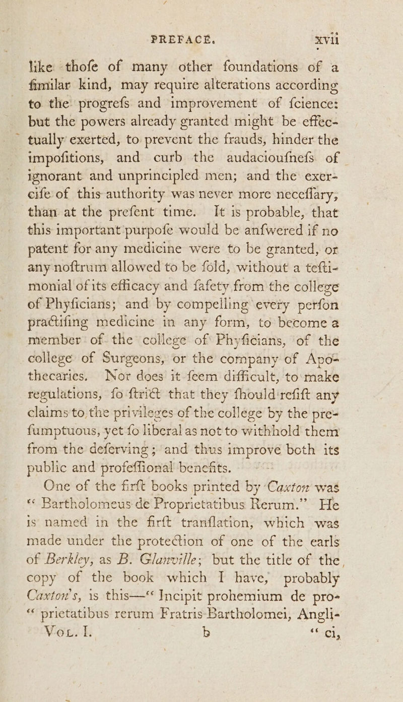 like thofe of many other foundations of a fimilar kind, may require alterations according to the progrefs and improvement of {cience: but the powers already granted might be effec- tually exerted, to prevent the frauds, hinder the impofitions, and curb the audacioufnefs of — ignorant and unprincipled men; and the exer- cife of this authority was never more neceflary, than at the prefent time. It is probable, that this important purpofe would be anfwered if no patent forany medicine were to be granted, or any noftrum allowed to be fold, without a tefti- monial of its efficacy and fafety from the college of Phyficians; and by compelling every perfon practifing medicine in any form, to become a member of. the college of Phyficians, of the college of Surgeons, or the company of Apo= thecaries. Nor does it feem difficult, to'make regulations, fo ftrict that they fhould'refift any claims to the privileges of the college by the pre= fumptuous, yet fo liberal as not to withhold them from the deferving ; and thus improve beth its public and profeflional benefits. One of the firft books printed by ‘Caxton was *«« Rartholomeus de Proprietatibus Rerum.” He is named in the firft tranflation, which was made under the protection of one of the earls of Berkley, as B. Glanville; but the title of the copy of the book which I have, probably Caxton's, 1s this—* Incipit prohemium de pro- prictatibus rerum FratrisBartholomei, Angli- Vor. I. | b Bi