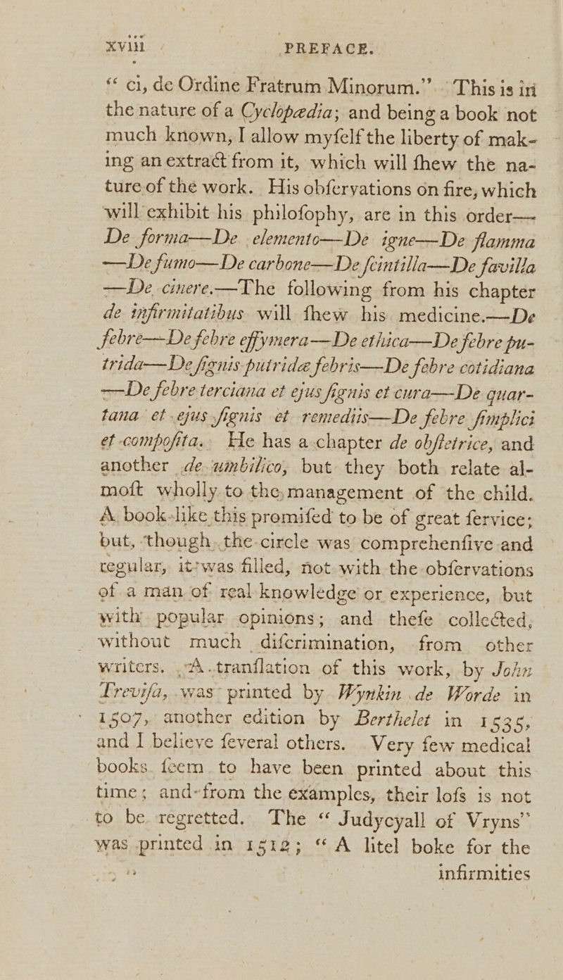 ** c1, de Ordine Fratrum Minorum.”’. This is iri the nature of a Cyclopedia; and band a book not much known, I allow myfelf the Libertas of mak- ing an extract from it, which will fhew the na- ture of the work. His obferyations on fire, which will exhibit his philofophy, are in this order— De forma—De. elemento—De igne—De flamma —De fumo—De carbone—De {cintilla—De favilla —De. cinere-—The following from his chapter de infirmitatibus will fhew his. medicine.—De Jebre—De febre effymera—De ethica—De febre pu- trida—De fignis putride febris—De febre cotidiana —De Jebre terciana et egus fignis et cura—De guar- tana et ejus fignis et remediis—De febre fimplici et compofita. He has a chapter de obffetrice, and another de. umbilico, but they both relate al- moft wholly. to the, management of the child. A. book-hke this premifed to be of great fervice; but, ‘though the-circle was comprehenfive and tegular, it?was filled, not with the obfervations of a man of real-knowle dge or experience, but with popular opinions ; ae thefe collected, without much _ difcrimination, from other writers. .“A.tranflation of this work, by Join Previfa, was” printed by Wynkin de Worde in 1507, another edition by Berthelet in 1536, and I believe feveral others. Very few medical books. feem.to have been printed about this time; and- from the examples, their lofs is not to be regretted. The ‘“ Judycyall of Vryns”’ was printed in 1512; “A litel boke for the infirmities