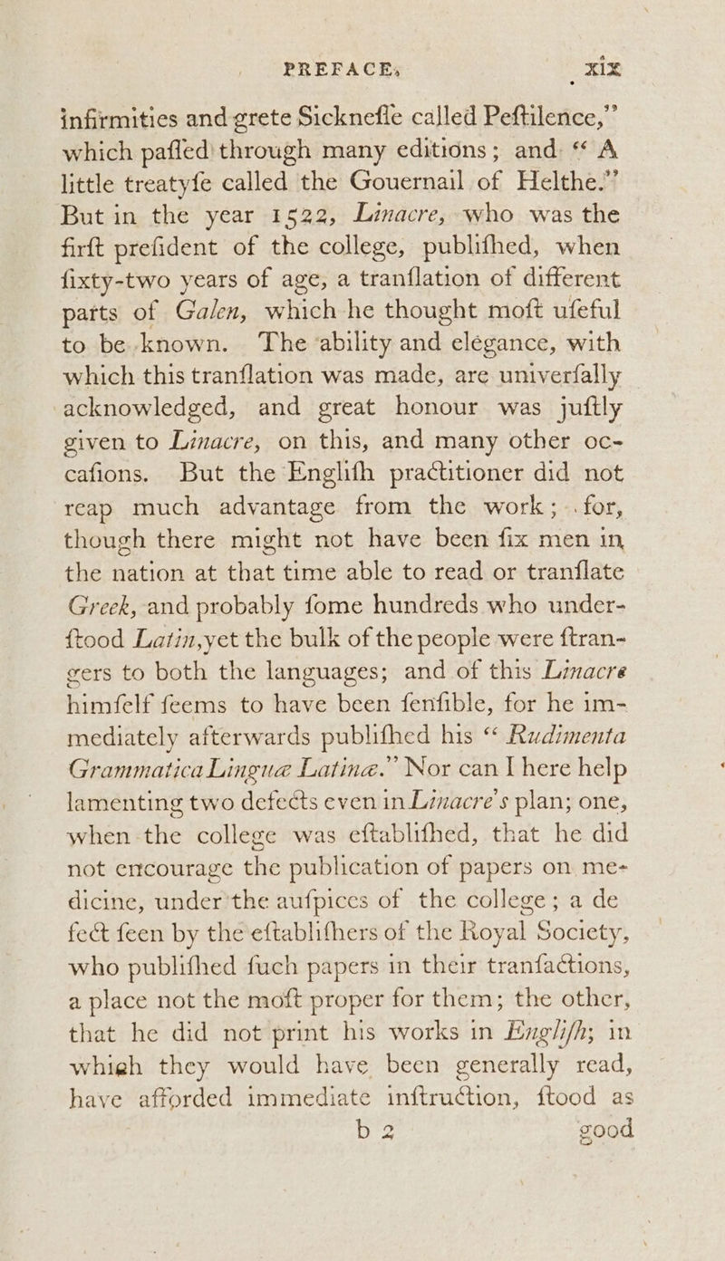 infirmities and grete Sicknefle called Peftilence,”’ which pafled' through many editions; and: “ A little treatyfe called the Gouernail a Helthe.”’ But in the year 1522, Linacre, who was the firft prefident of the college, publifhed, when fixty-two years of age, a tranflation of different parts of Galen, which he thought moft ufeful to be known. The ability and elegance, with which this tranflation was made, are univerfally acknowledged, and great honour was juftly given to Linacre, on this, and many other oc- cafions. But the Englith practitioner did not reap much advantage from the work, for, though there might not have been fix men in the nation at that time able to read or tranflate Greek, and probably fome hundreds who under- {tood Latin,y et the bulk of the people were {tran- gers to both the languages; and of this Linacre hirniels feems to have been fenfible, for he im- mediately afterwards publifhed his “ Rudimenta Grammatica Lingue Lating.” Nor can there help lamenting two defects even in Linacre’s plan; one, when-the college was eftablifhed, that he did not encourage the publication of papers on me- dicine, under 'the aufpices of the college; a de fect feen by the eftablifhers of the Royal Society, who publifhed fuch papers in their tranfactions, a place not the moft proper for them; the other, that he did not print his works in Exgli/h; in whigh they would have been generally read, have aftorded immediate inftruction, ftood as b2 good _é