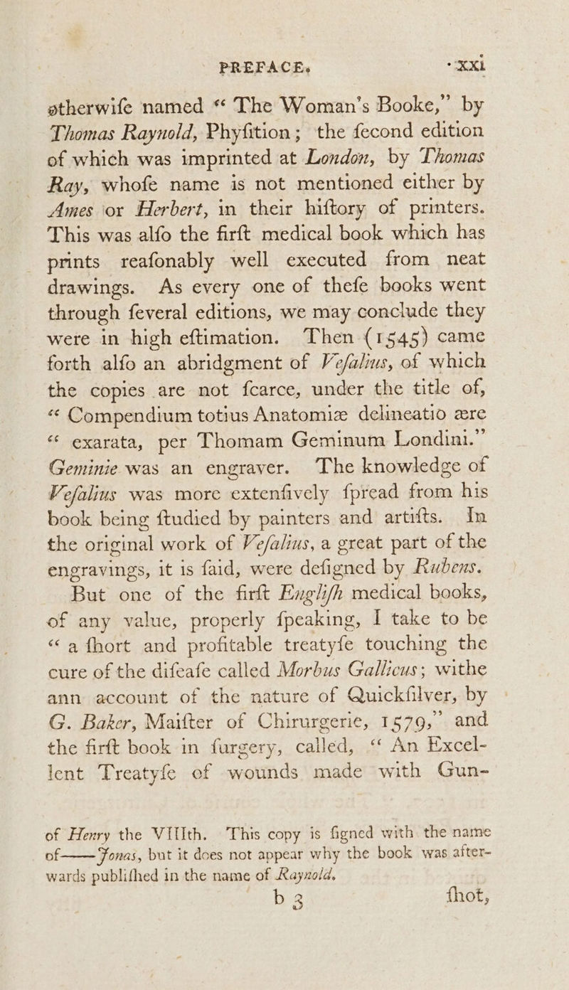 atherwife named *¢ The Woman's Booke,” by Thomas Raynold, Phyfition; the fecond edition of which was imprinted at London, by Thomas Ray, whofe name is not mentioned either by Ames or Herbert, in their hiftory of printers. This was alfo the firft medical book which has prints reafonably well executed from neat drawings. As every one of thefe books went through feveral editions, we may conclude they were in high eftimation. Then (1545) came forth alfo an abridgment of Ve/alius, of which the copies are not {carce, under the title of, «¢ Compendium totius Anatomiz delineatio cre * exarata, per Thomam Geminum Londini.”’ Geminie was an engraver. The knowledge of Vefalius was more extenfively fpread from his book being ftudied by painters and artifts. In the original work of Ve/alius, a great part of the engravings, it is faid, were defigned by Rubens. But one of the firft Exgli/h medical books, of any value, properly fiicakines I take to be “a fhort and profitable treatyfe touching the cure of the difeafe called Morbus Gallicus; withe ann account of the nature of Quickfilver, by G. Baker, Maifter of Chirurgerie, 1579, and the firft book in furgery, called, ‘‘ An Excel- lent Treatyfe ef wounds made with Gun- of Henry the VIIIth. This copy is fagned with. the name of Fonas, but it does not appear why the book was after- wards publifhed in the name of Rayxold, b 3 thot,