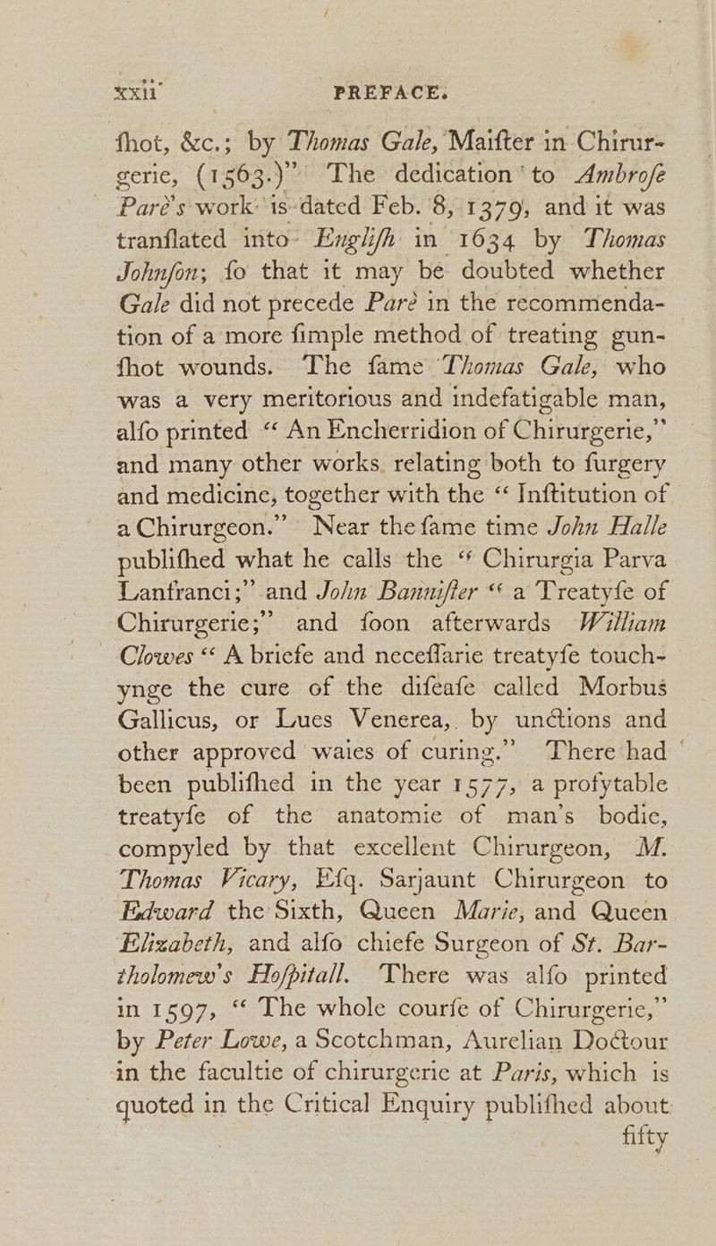 fhot, &c.; by Thomas Gale, Maitter in Chirur- Serie, (sans sp The dedication ‘ to Ambrofe Paré’s work: 1s-dated Feb. 8, 1379, and it was tranflated into: Engh ifh in 1634 by Thomas Johnfon; fo that it may be doubted whether Gale did not precede Pare in the recommenda- tion of a more fimple method of treating gun- fhot wounds.. The fame Thomas Gale, who was a very meritorious and indefatigable man, alfo printed “ An Encherridion of Chirurgerie,” and many other works relating both to furgery and medicine, together with the “ Inftitution of aChirurgeon. Near the fame time John Halle publifhed what he calls the ‘* Chirurgia Parva Lantranci;” and John Bannifier “ a Treatyfe of Chirurgerie;’ and foon afterwards William Clowes “ A bricfe and neceflarie treatyfe touch- ynge the cure of the difeafe called Morbus Gallicus, or Lues Venerea, by unctions and other approved waies of curing.” (hereéthad:- been publifhed in the year 1577, a profytable treatyfe of the anatomie of man’s bodice, compyled by that excellent Chirurgeon, ™. Thomas Vicary, Eq. Sarjaunt Chirurgeon to Edward the Sixth, Queen Marie, and Queen Elizabeth, and alfo chiefe Surgeon of St. Bar- tholomew's Hofpitall. There was alfo printed in 1597, ‘© The whole courfe of Chirurgerie,”’ by Peter Lowe, a Scotchman, Aurelian Doctour in the facultie of chirurgerie at Paris, which is quoted in the Critical Enquiry publifhed about | fifty
