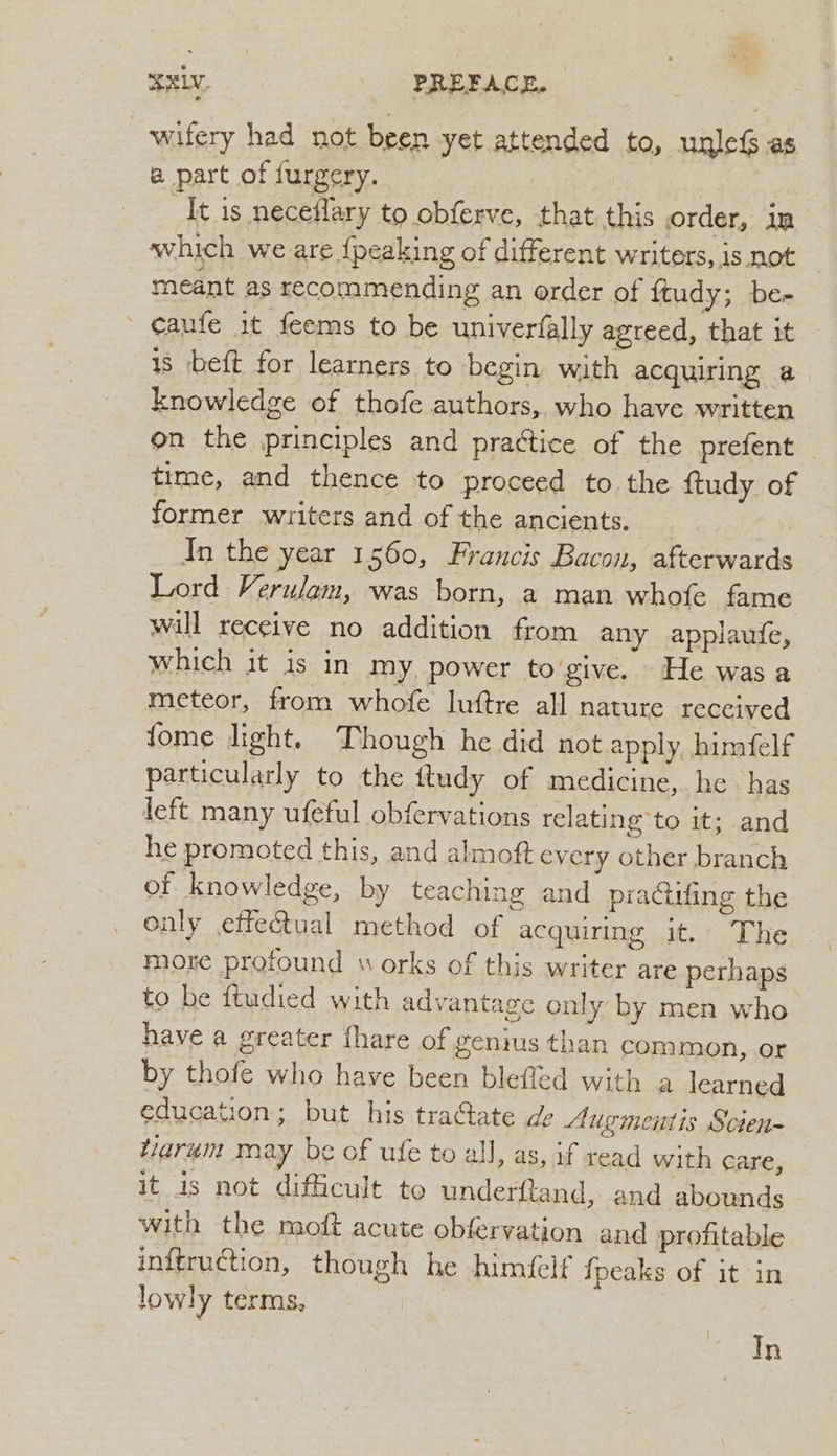ELV, PREFACE, wifery had not been yet attended to, unlef as a part of furgery. It is neceflary to obferve, that this order, in which we are {peaking of different writers, is not meant as recommending an order of ftudy; be- ' caufe it feems to be univerfally agreed, that it is beft for learners to begin with acquiring a knowledge of thofe authors, who have written on the principles and practice of the prefent time, and thence to proceed to the ftudy of former writers and of the ancients. In the year 1560, Francis Bacon, afterwards Lord Verulam, was born, a man whofe fame will receive no addition from any applaufe, which it is in my power togive. He was a meteor, from whofe luftre all nature received fome light. Though he did not apply himfelf particularly to the ftudy of medicine, he has left many ufeful obfervations relating to it; and he promoted this, and almof every other branch of knowledge, by teaching and praciufing the only effectual method of acquiring it. The more profound w orks of this writer are perhaps to be ftudied with advantage only by men who have a greater fhare of genius than common, or by thofe who have been blefled with a learned education; but his traGate ge Augmentis Scien- tiarum may be of ufe to all, as, if read with Care, it is not difficult to underfltand, and abounds with the moft acute obfervation and profitable inftruction, though he himéelf fpeaks of it in lowly terms, In