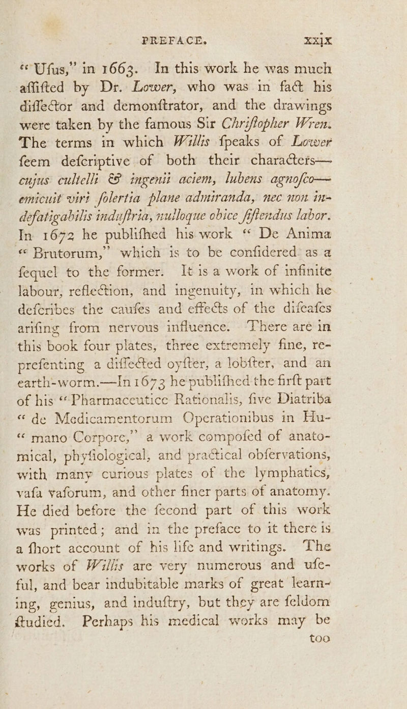 ‘¢ Ufus,” in 1663. In this work he was much -affifted by Dr. Lower, who was in fact his diffector and demonttrator, and the drawings were taken by the famous Sir Chriflopher Wren. The terms in which Willis fpeaks of Lower feem defcriptive of both their characters— cujus cultelli &P ingenit aciem, lubens agnofio— emicuit virt folertia plane admiranda, nec non im- defatigabilis induftria, nulloque obice fifiendus labor. In 1672 he publifhed his work “ De Anima «© Brutorum,’ which is to be confidered as a fequel to the former. It is a work of infinite labour, reflection, and ingenuity, in which he deferibes the caufes and effects of the difeafes arifing from nervous influence. ‘There aré in this bak four plates, three extremely fine, re- prefenting a diffected oyfter, a lob{ter, and an earth-worm.—In 1673 he publifhed the firft part of his *““Pharmaceutice Rationalis, five Diatriba « de Medicamentorum Operationibus in Hu- “ mano Corpore,” a work compofed of anato- mical, phyfiological, and practical obfervations, with many curious plates of the lymphatics, vafa vaforum, and other finer parts of anatomy. He died before the fecond part of this work was printed; and in the preface to it there is a fhort account of his life and writings. ‘The works of Willis are very numerous and ufe- ful, and bear indubitable marks of great learn~ ing, genius, and induftry, but they are feldom @tudied. Perhaps his medical works may be too