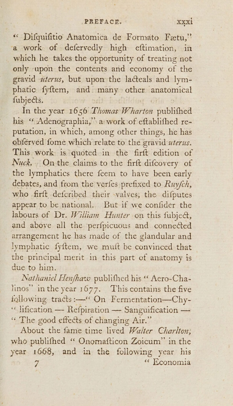 ‘« Difquifitio Anatomica de Formato Fetu,” ‘a work of defervedly high eftimation, in _which he takes the opportunity of treating not only ‘upon the contents and economy of the gravid wterus, but upon the lacteals and lym- phatic fyftem, and. oe other anatomical fubjects. In the year 1656 Bhai W. re publithed his ‘* Adenographia,” a: work of eftablifhed re- putation, in which, among other things, he has obférved fome which relate to the gravid wterus. This work is quoted in the firft edition of Nuck.. Onthe claims to the firft difcovery of the lymphatics there feem to have been early debates, and from the verfes prefixed to Ruy/ch, who firft defcribed their -valves, the difputes appear to be national.. But if we confider the labours of Dr. William Hunter on this fubject, and above all the perfpicuous and connected arrangement he has made of the glandular and lymphatic fyftem, we mutt be convinced that — the principal merit in this part of anatomy is due to him. | Nathaniel Henfhaw publithed his “« Aero-Cha- linos’ inthe year 1677. This contains the five following tracts :—* On Fermentation—Chy- “ Iification — Refpiration — Sanguification — ‘“ The good effects of changing Air.” About the fame time lived Walter Charlton; who publifhed “* Onomafticon Zoicum’”’ in the year 1668, and in the following year his 7 «c Hconomia
