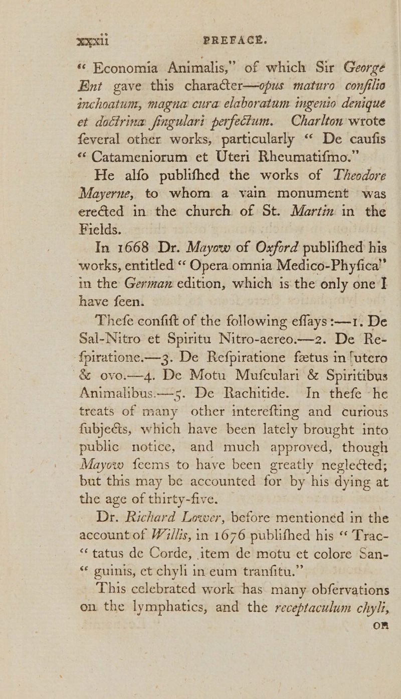 «© Economia Animalis,” of which Sir George Ent gave this character—opus maturo conjilio inchoatum, magna cura elaboratum ingenio denique et dottrina fingulari perfectum. Charlton wrote feveral other works, particularly “‘ De caufis - Catameniorum et Uteri Rheumatifmo.” He alfo publifhed the works of Theodore Mayerne, to whom a vain monument was ere@ted in the church of St. Martin in the Fields. ) In 1668 Dr. Mayow of Oxford publifhed his works, entitled “‘ Opera omnia Medico-Phyfica”’ in the German edition, which is the only one I have feen. | Thefe confit of the following effays:—1. De Sal-Nitro et Spiritu Nitro-aereo.—z2. De Re- -{piratione.—3. De Refpiratione feetus in ‘utero ~& ovo.—4. De Motu Mufculari & Spiritibus Animalibus.—5. De Rachitide. In thefe ~he treats of many other interefting and curious fubjects, which have been lately brought into public notice, and much approved, though Mayow feems to have been greatly neglected; but this may be accounted for by his dying at the age of thirty-five. . Dr. Richard Lower, before mentioned in the account of Wi/lis, in 1676 publifhed his “ Trac- “ tatus de Corde, item de motu et colore San- « guinis, et chyli in eum tranfitu.” This celebrated work ‘has many obfervations on the lymphatics, and the receptaculum chyli, Om