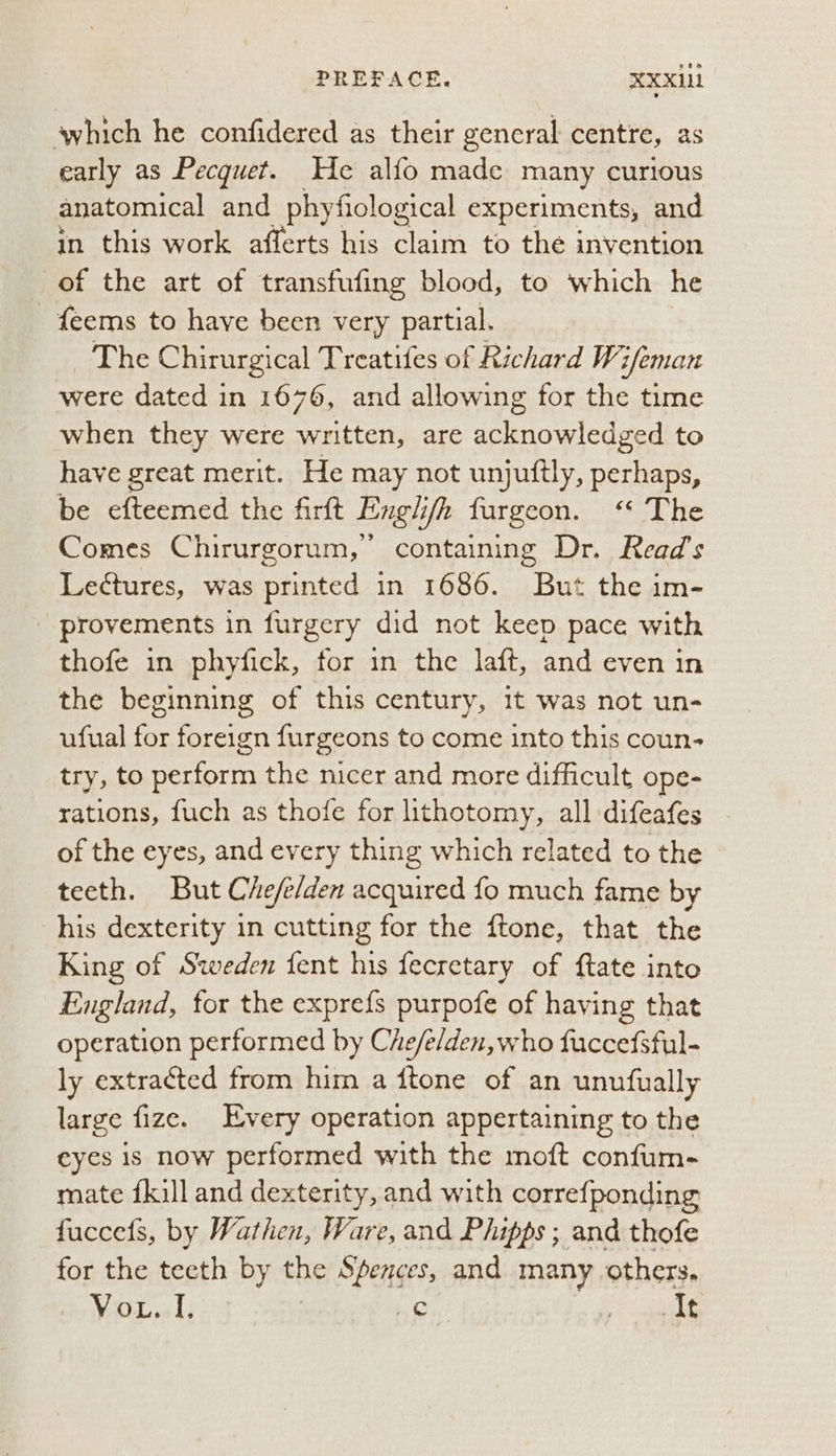 PREFACE. XXXi1 which he confidered as their general centre, as early as Pecquet. He alfo made many curious anatomical and phyfiological experiments, and in this work afferts his claim to the invention of the art of transfufing blood, to which he - feems to have been very partial. The Chirurgical Treatifes of Richard Wi sfeman were dated in 1676, and allowing for the time when they were written, are tion lead to have great merit. He may not unjuftly, perhaps, be efteemed the firft Fingh ie. targeon.. §° The Comes Chirurgorum, containing Dr. Read’s Lectures, was printed in 1686. But the im- - provements in furgery did not keep pace with thofe in phyfick, for in the laft, and even in the beginning of this century, 1t was not un- ufual for foreign furgeons to come into this coun- try, to perform the nicer and more difficult ope- rations, fuch as thofe for lithotomy, all difeafes of the eyes, and every thing which related to the teeth. But Che/elden acquired fo much fame by his dexterity in cutting for the ftone, that the King of Sweden fent his fecretary of ftate into England, for the expre{s purpofe of having that operation performed by Che/e/den, who fuccefsful- ly extracted from him a ftone of an unufually large fize. Every operation appertaining to the eyes is now performed with the moft confum- mate {kill and dexterity, and with correfponding fuccets, by Wathen, Ware, and Phipps ; and thofe for the teeth by the Spences, and many others. ace Ls We Ae erent:
