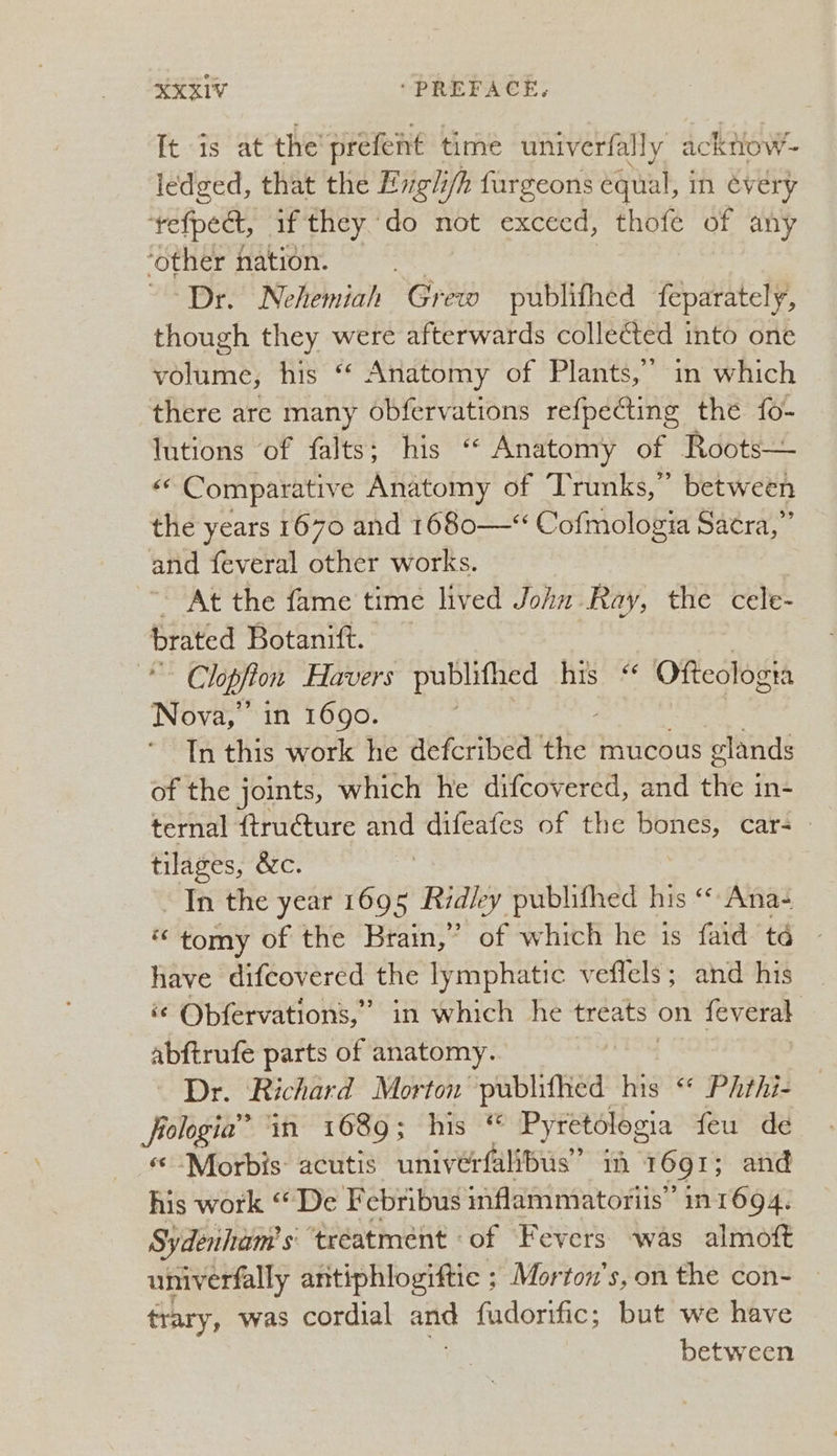 It.:1s ‘at the prefeint time univerfally ac Know - iedged, that the Evgii ifh fargeons equial, in évery tefpeet if they do not exceed, thofe of any ‘other nation. ‘Dr. Nehemiah Grew publifhed feparately, though they were afterwards collected into one volume, his “ Anatomy of Plants,” in which there are many obfervations epee the fo- lutions ‘of falts; his ‘« Anatomy of Roots— «* Comparative Anatomy of Trunks,” between the years 1670 and 1680—* Cofmologia Sacra,” and feveral other works. At the fame time lived John Ray, the cele- brated Botanift. | Clopfton Havers publifhed his “ Ofteologia Nova, in 1690. . In this work he defcribed vit mucous glands of the joints, which he difcovered, and the in- ternal ftructure ai difeafes of the bones, car- tilages, &c. Tn the year 1695 Ridley publifhed his “ Ana- “tomy of the Brain,” of which he is faid td have difcovered the lymphatic veffels; and his ¢ Obfervations,” in which he treats: on feveral abftrufe parts of anatomy. Dr. Richard Morton publithed his “* Phthi- frologia” ‘in 1689; his “ Pyretologia feu de Morbis acutis univerfalibus” ii 1691; and his work “De Febribus inflammatoriis’ in1694. Sydenham’ s ‘tréatment - of Fevers was almoft univerfally antiphlogittic ; Morton's, on the con- trary, was cordial and {udorific; but we have between
