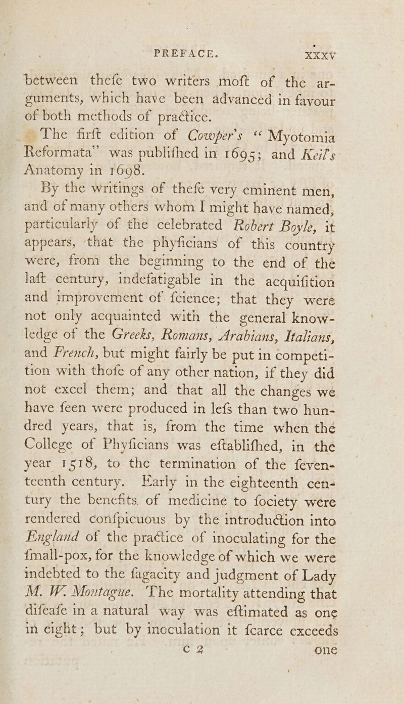 between thefe two writers moft of the ar- guments, which have been advanced in favour of both methods of practice. _ The firft edition of Cowper's ‘ Myotomia Reformata” was publithed in 1695; and Kei/s Anatomy in 1698. By the writings of thefe very eminent men, and of many others whom I might have named, particularly of the celebrated Robert Boyle, it appears, that the phyficians of this country were, from the beginning to the end of the laft century, indefatigable in the acquifition and improvement cf. {cience; that they were not only acquainted with the general know- ledge of the Greeks, Romans, Arabians, Italians, and French, but might fairly be put in competi- tion with thofe of any other nation, if they did not excel them; and that all the changes we have feen were produced in lefs than two hun- dred years, that is, from the time when the College of Phyficians was eftablithed, in the year 1518, to the termination of the feven- teenth century. Early in the eighteenth cen- tury the benefits. of medicine to fociety were rendered confpicuous by the introduétion into England of the practice of inoculating for the {mall-pox, for the knowledge of which we were indebted to the fagacity and judgment of Lady M. W. Montague. ‘The mortality attending that difeafe in a natural way was eftimated as one in eight; but by inoculation it {carce exceeds C4 one