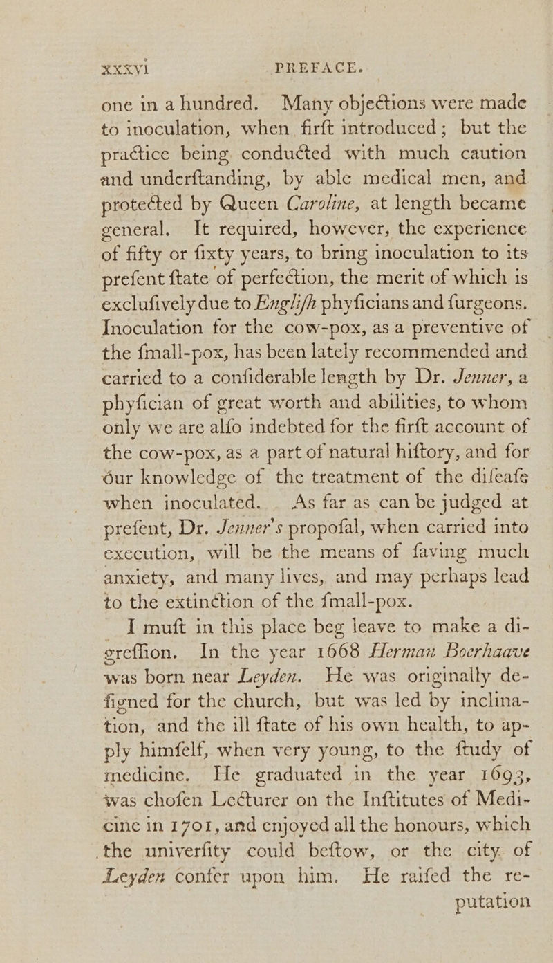 one in a hundred. Many objections were made to inoculation, when firft introduced; but the practice being conducted with much caution and underftanding, by able medical men, and protected by Queen Caroline, at length became general. It required, however, the experience of fifty or fixty years, to bring inoculation to its prefent {tate ‘of perfection, the merit of which is exclufively due to Ezgli/h phyficians and furgeons. Inoculation for the cow-pox, as a preventive of the {mall-pox, has been lately recommended and carried to a confiderable length by Dr. Jenner, a phyfician of great worth and abilities, to whom only we are alfo indebted for the firft account of the cow-pox, as a part of natural hiftory, and for dur knowledge of the treatment of the dilfeafe when inoculated. . As far as can be judged at prefent, Dr. Jenner's propofal, when carried into execution, will be the means of faving much anxiety, and many lives, and may perhaps lead to the extinction of the {mall-pox. _ I muft in this place beg leave to make a di- ereffion. In the year 1668 Herman Boerhaave was born near Leyden. We was originally de- figned for the church, but was led by inclina- tion, and the ill ftate of his own health, to ap- ply himfelf, when very young, to the ftudy of medicine. He graduated in the year 1693, was chofen Le¢turer on the Inftitutes of Medi- cine in 1701, and enjoyed all the honours, which the univerfity could beftow, or the city. of Leyden confer upon him. He raifed the re- putation