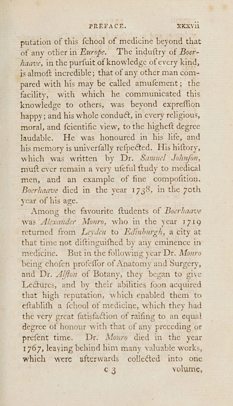putation of this {chool of “eeatiayite bey ‘ond that of any other in Europe. The indutftry of Boer- haave, in the purfuit of knowledge of every kind, is almoft incredible; that of any other man com- pared with his may be called amufement; the facility, with which he communicated this knowledge to others, was beyond expreffion happy; and his whole conduét, in every religious, moral, and {cientific view, to the higheft degree laudable. He was honoured in his life, and his memory is univerfally refpected. His hiftory, which was written by Dr. Samuel John/on, muft ever remain a very wfeful ftudy to medical men, and an example of fine compofition. Boerhaave died in the year 1738, in the 7oth year of his age. Among the favourite ftudents of Boerhaave was Alexander Monro, who in the year 1719 returned from Leyden to Edinburgh, a city at that time not diftinguifhed by any eminence in medicine. Butin the following year Dr. Monro being chofen profeflor of Anatomy and Surgery, and Dr, A/ffon of Botany, they began to give Lectures, and by their abilities foon acquired that high reputation, which enabled them to eftablifh a fchool of medicine, which they had the very great fatisfaction of raifing to an equal degree of honour with that of any preceding or prefent time. Dr. Monroe died in the year 1767, leaying behind him many valuable works, which were afterwards collected into one C3 volume,