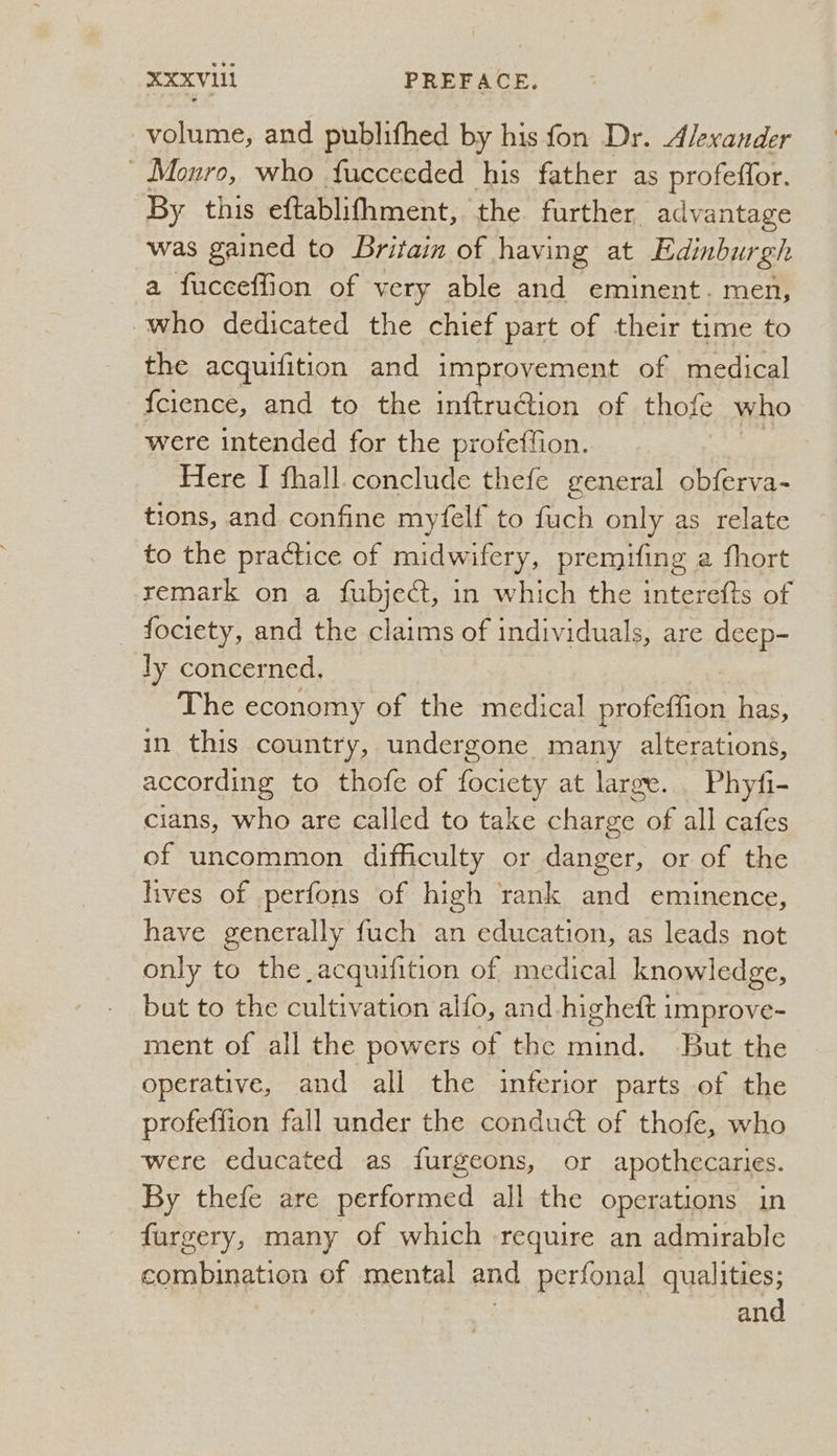 XXXVI PREFACE. volume, and publifhed by his fon Dr. Alexander » Monro, who fucceeded his father as profeffor. By this eftablifhment, the further advantage was gained to Britain of having at Edinburgh a fucceffion of very able and eminent. men, who dedicated the chief part of their time to the acquifition and improvement of medical {cience, and to the inftru@ion of thofe who were intended for the proteffion. Here I fhall.conclude thefe general obferva- tions, and confine myfelf to fuch only as relate to the practice of midwifery, premifing a fhort remark on a {ubject, in which the interefts of _ fociety, and the claims of individuals, are Ma ly concerned. The economy of the medical emetic’ has, in this country, undergone many alterations, according to thofe of fociety at large. Phyfi- cians, who are called to take charge of all cafes of uncommon difficulty or danger, or of the lives of perfons of high rank and eminence, have generally fuch an education, as leads not only to the acquifition of medical knowledge, but to the cultivation alfo, and higheft improve- ment of all the powers of the Saber But the operative, and all the inferior parts of the profeffion fall under the conduct of thofe, who were educated as furgeons, or apothecaries. By thefe are performed all the operations in furgery, many of which require an admirable combination of mental and perfonal qualities; | and