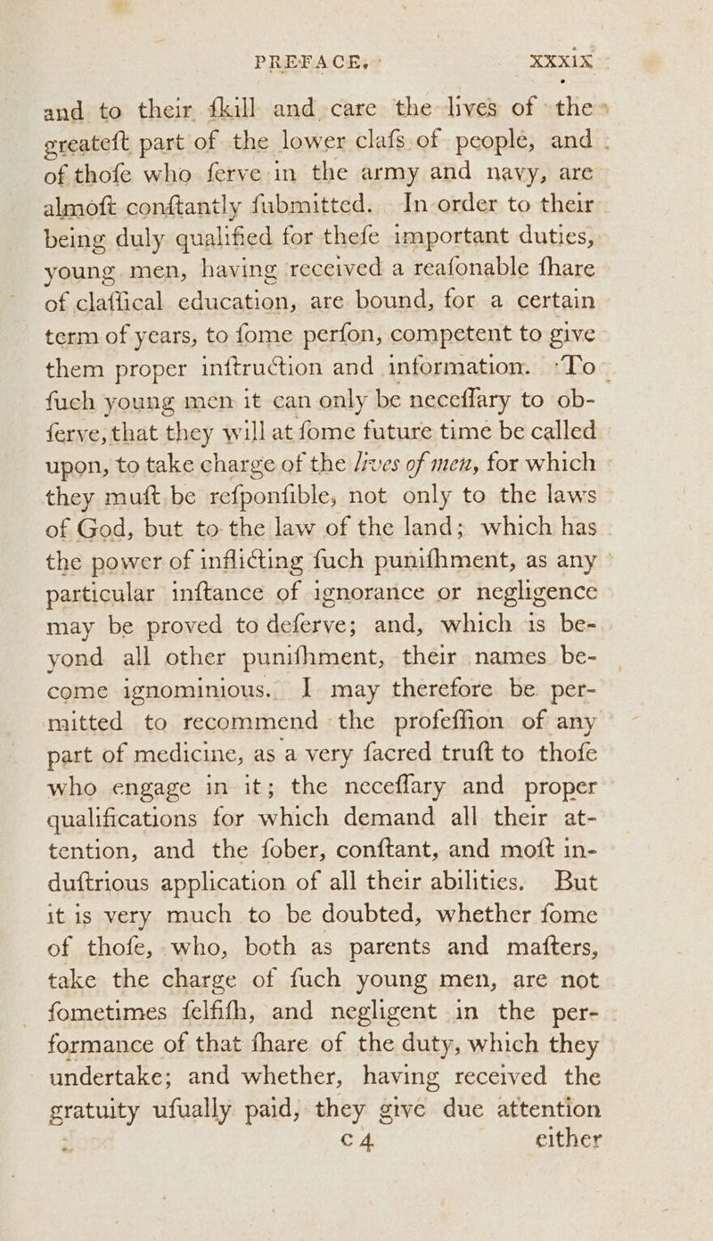 and to their {kill and care the lives of the» ereateft part of the lower clafs of people, and . of thofe who ferve in the army and navy, are almoft conftantly fubmitted. In order to their being duly qualified for thefe important duties, young men, having received a reafonable fhare of claffical education, are bound, for a certain term of years, to fome perfon, competent to give them proper inftruction and information. -To~ fuch young men it can only be neceflary to ob- ferve, that ney, will at fome future time be called upon, to take charge of the /ves of men, for which they muft be refponfible, not only to the laws of God, but to-the law of the land; which has the power of inflicting fuch punifhment, as any - particular inftance of ignorance or negligence may be proved to deferve; and, which 1s be- yond all other punifhment, their names be- come ignominious. I may therefore be. per- mitted to recommend ‘the profeffion of any part of medicine, as a very facred truft to thofe who engage in it; the neceflary and proper qualifications for which demand all their at- tention, and the fober, conftant, and moft in- duftrious application of all their abilities. But it is very much to be doubted, whether fome of thofe, who, both as parents and matters, take the charge of fuch young men, are not fometimes felfifh, and negligent in the per- formance of that fhare of the duty, which they undertake; and whether, having received the Bay ufually paid, they give due attention y c 4 either