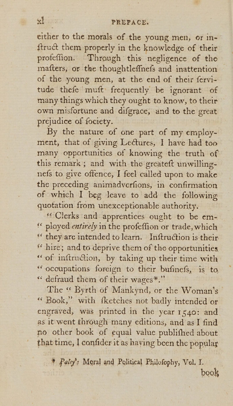 either to the morals of the young men, or in- {truct them properly in the knowledge of their proteffion. Through this negligence of the mafters, or the thoughtleffnefs and inattention of the young men, at the end of their fervi- tude thefe muft frequently be ignorant of many things which they ought to know, to their — own misfortune and difgrace, and to the great prejudice of fociety. _ By the nature of one part of my employ- ment, that of giving Lectures, I have had too many opportunities of knowing the truth of this remark; and with the greateft unwilling- nefs to give offence, I feel called upon to make the preceding animadverfions, in confirmation of which I beg leave to add the following: quotation from unexceptionable authority. ‘¢ Clerks and apprentices ought to be em- ** ployed entirely in the profeffion or trade, which ** they are intended tolearn. Inftruction is their ‘* hire; and to deprive them of the opportunities ‘of inftruction, by taking up their time with ‘** ocoupations foreign to their bufinefs, is to ** defraud them of their wages*.” The “ Byrth of Mankynd, or the Woman's - «« Book,” with fketches not badly intended or engraved, was printed in the year 1s40: and as it went through many editions, and asI find no other book af equal value publifhed about that time, I confider it as having been the popular * Patey's Moral and Political Philofophy, Vol. I. | book