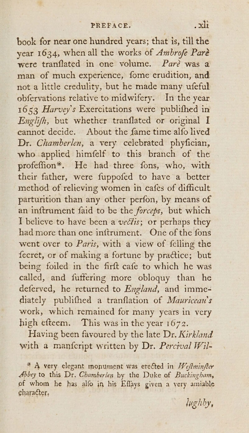 book for near one hundred years; that is, till the year 1634, when all the works of Ambrofe Pare were tranflated in one volume. Pare was a man of much experience, fome erudition, and not a little credulity, but he made many ufeful obfervations relative to midwifery. In the year 1653 Harvey's Exercitations were publifhed in Englifh, bat whether tranflated or original I cannot decide. About the fame time alfo lived Dr. Chamberlen, a very celebrated phyfician, who applied himfelf to this branch of the profeffion®. He had three fons, who, with their father, were fuppofed to have a better method of relieving women in cafes of difficult parturition than any other perfon, by means of an inftrument faid to be the forceps, but which I believe to have been a veéfis; or perhaps they had more than one inftrument. One of the fons went over to Paris, with a view of {felling the fecret, or of making a fortune by practice; but being foiled in the firft cafe to which he was can and futtering more obloquy than he deferved, he returned to England, and imme- diately publithed a tranflation of Mauwricean’s work, which remained for many years in very high efteem. This was in the year 1672. Having been favoured by the late Dr. Kirkland with a man{eript written by Dr. Percival Wil- * A very elegant monument was erected in </minfter Abbey to this Dr. Chamberlen by the Duke of Buckingham, of whom he has alfo in his Eflays given a very amiable character. lughby,