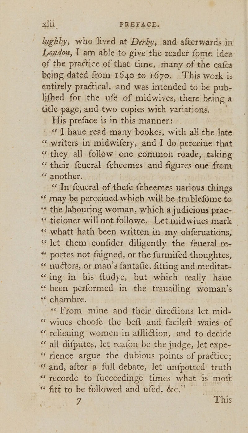 ~ His preface 1 is in this manner: ** ] haue read many bookes, with all the late they all follow one common roade, taking their feueral fcheemes and figures one from another. Tn feueral of thefe delegate uarious things 66 (54 the labouring woman, which a judicious prac- whatt hath been written in my obferuations, let them confider diligently the feueral re- nuétors, or man’s fantafie, fitting and meditat- ing in his ftudye, but which really haue been performed in the trauailing woman’s chambre. &lt;“‘ From mine and their directions let mid- wiues choofe the beft and facileft waies of relieuing women in affliction, and to decide all difputes, let reafon be the judge, let expe- rience argue the dubious points of practice; and, after a full debate, let unfpotted truth recorde to fucceedinge times what is moft fitt to be followed and ufed, &amp;c.” } 4 This