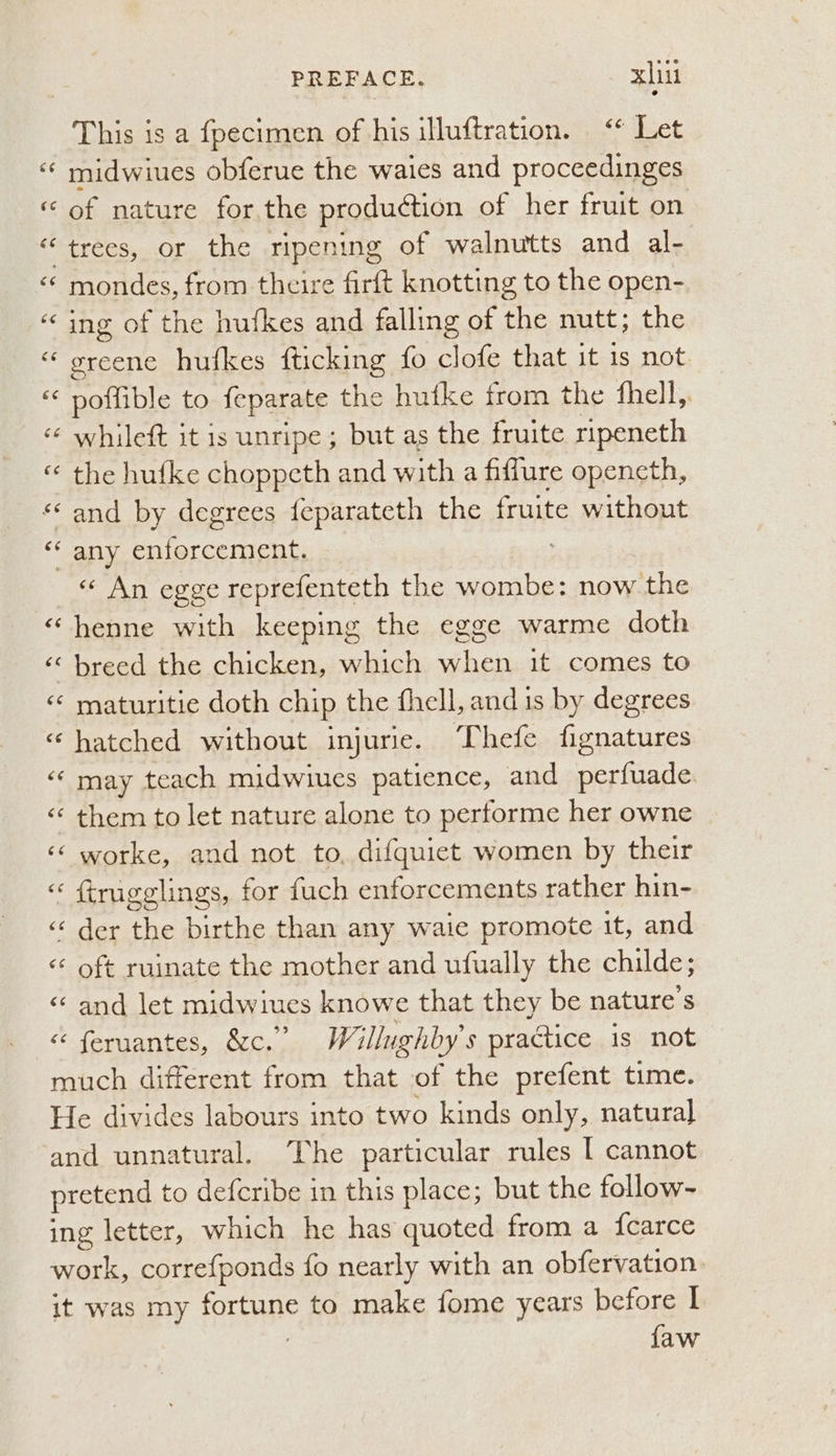 €¢ This is a fpecimen of his illuftration. “* Let midwiues obferue the waies and proceedinges of nature for the produétion of her fruit on mondes, from theire firft knotting to the open- ing of the hufkes and falling of the nutt; the greene hufkes fticking fo clofe that it is not. poffible to feparate the hutke from the fhell, whileft it is unripe; but as the fruite ripeneth the hufke choppeth and with a fiffure opencth, and by degrees feparateth the fruite without « An egge reprefenteth the wombe: now the henne with keeping the egge warme doth maturitie doth chip the fhell, and is by degrees hatched without injurie. Thefe fignatures may teach midwiues patience, and perfuade them to let nature alone to performe her owne worke, and not to, difquiet women by their ftrugglings, for fuch enforcements rather hin- der the birthe than any waie promote it, and oft ruinate the mother and ufually the childe; and let midwiues knowe that they be nature's feruantes, &c.” Willughby’s practice is not {aw