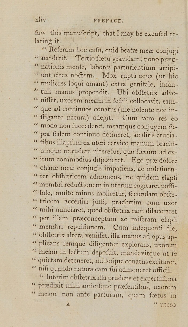 ce €¢ ¢ ‘c é¢ oN €¢ € “ s & é bay cs €¢ “ce «< a4 €é «¢ a &¢ cc &¢ ce é¢ &¢ 66 cs a¢ ¢ é ** Referam hoc cafu, quid beat mez conjugi acciderit. ‘Tertio foetu gravidam, nono prag- nationis menfe, labores parturientium arripi-~ unt circa no¢tem. Mox rupta aqua (ut hic mulicres loqui amant) extra genitale, infan- tuli manus propendit. Ubi obftetrix adye- niffet, uxorem meam in fedili collocavit, eam- que ad continuos conatus (me nolente nec in- ftigante natura) adegit. Cum vero res ¢€0 modo non fuccederet, meamque conjugem fu- pra fedem continuo detineret, ac diris crucia- tibus illapfum ex uteri cervice manum brachi- umque retrudere niteretur, quo foetum ad ex- itum commodius difponeret. Evo prz dolore chara mez conjugis impatiens, ac indefinen- ter ob{tetricem admonens, ne quidem elapfi membri reduGtionem tn uterum cogitaret poffi- bile, multo minus moliretur, fecundam obfte- tricem accerfiri juth, prafertim cum uxor mihi nunciaret, quod ob{tetrix eam dilaceraret per illam preeconceptam ac miferam elapti membri repulfionem. Cum infequenti die, obftetrix altera veniflet, illa manus ad opus ap- plicans remque diligenter explorans, uxorem meam in le¢tum depofuit, mandavitque ut fe quietam deteneret, nullofque conatus excitaret, nift quando natura eam fui admoneret officii. “ Interim obftetrix illa prudens et expertiffima preedixit mihi amicifque preefentibus, uxorem meam non ante parturam, quam foetus in 4 | * utera