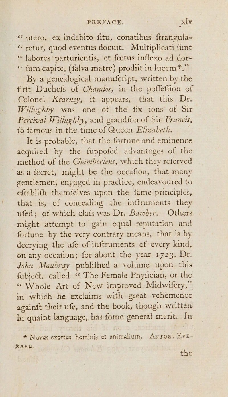 ‘utero, ex indebito fitu, conatibus ftrangula- “ retur, quod eventus docuit. Multiplicati funt ' labores parturientis, et foetus inflexo ad dor- * fum capite, (falva matre) produit in lucem*.”’ By a genealogical manuicript, written by the firtt Duchefs of Chandos, in the poffeffion of Colonel Kearney, it appears, that this Dr. Willughby was one of the fix fons of Sir Percival Willughby, and grandfon of Sir Francis, fo famous in the time of Queen Elizabeth. It is probable, that the fortune and eminence acquired by the fuppofed advantages of the method of the Chamberlens, which they referved asa fecret, might be the occafion, that many gentlemen, engaged in practice, endeavoured to eftablifh themfelves upon the fame principles, that is, of concealing the inftruments they ufed; of which clafs was Dr. Bamber. Others might attempt to gain equal reputation and fortune by the very contrary means, that is by decrying the ufe of inftruments of every kind, on any occafion; for about the year 1723, Dr. John Maubray publifhed a volume upon this fubje&t, called ‘* The Female Phyiician, or the «Whole Art of New improved Midwifery,” in which he exclaims with great vehemencc again{t theit ufe, and the book, though written in quaint language, has fome general merit. In * Navus exertus hominis et animalium. Anton. Eve- RARD. the