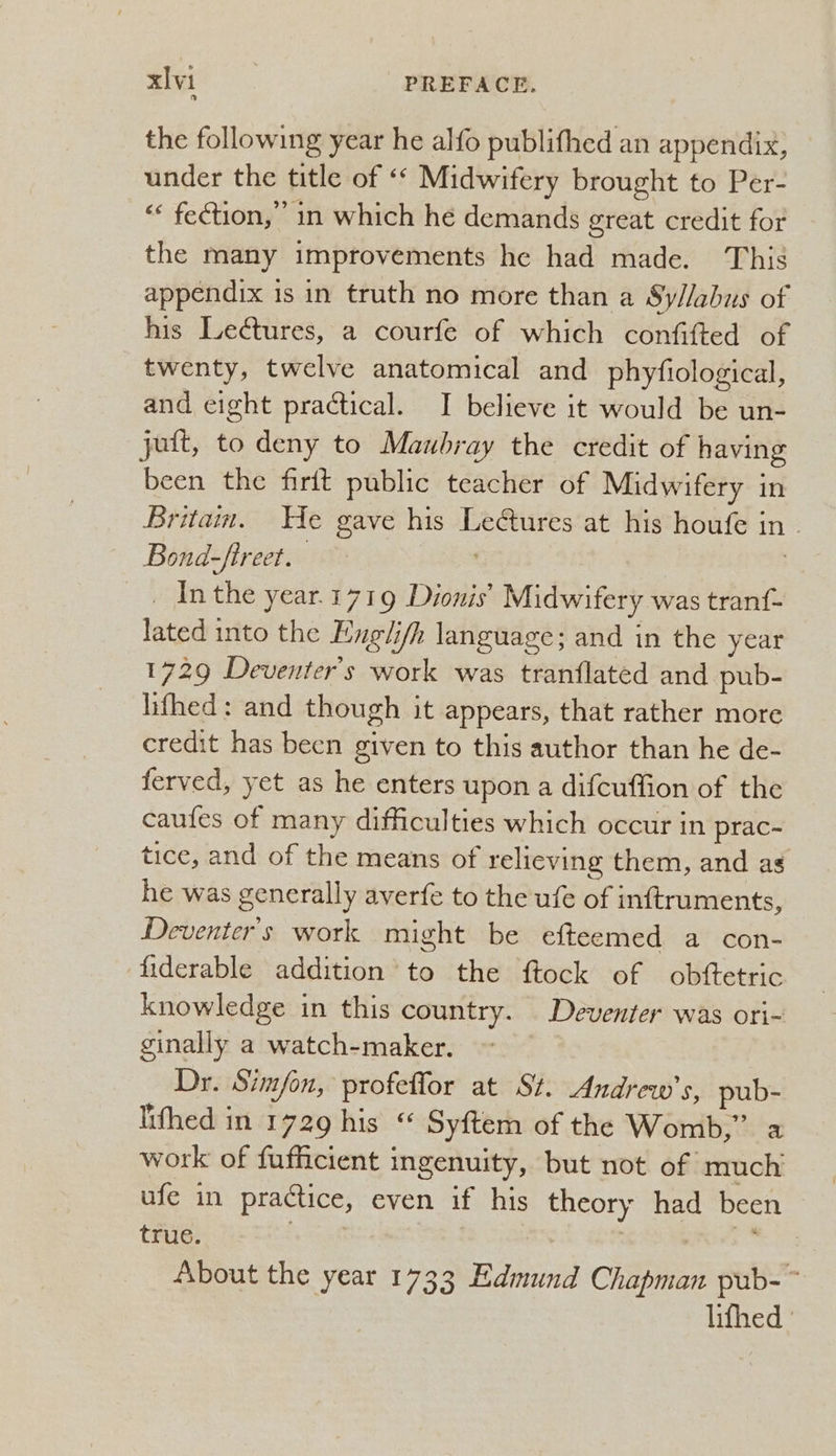 the following year he alfo publifhed an appendix, under the title of «* Midwifery brought to Per- ‘<< fection,” in which he demands great credit for the many improvements he had made. This appendix is in truth no more than a Syllabus of his Lectures, a courfe of which confifted of twenty, twelve anatomical and phyfiological, and eight practical. I believe it would be un- jutt, to deny to Maubray the credit of having been the firft public teacher of Midwifery in Britam. He gave his Lectures at his houfe in - Bond-ftreet. . | _ Inthe year. 1719 Dionis’ Midwifery was tranf- lated into the Englifh language; and in the year 1729 Deventer’s work was tranflated and pub- lifhed: and though it appears, that rather more credit has been given to this author than he de- ferved, yet as he enters upon a difcuffion of the caufes of many difficulties which occur in prac~ tice, and of the means of relieving them, and as he was generally averfe to the ufe of inftruments, Deventer's work might be efteemed a con- fiderable addition’ to the ftock of obftetric knowledge in this country. Deventer was ori- ginally a watch-maker. Dr. Simfon, profeffor at St. Andrew's, pub- Iifhed in 1729 his “ Syftem of the Womb,” a work of fufficient ingenuity, but not of much ufe in practice, even if his theory had been true. | | | : Met About the year 1733 Edmund Chapman pub- ~ lifhed '