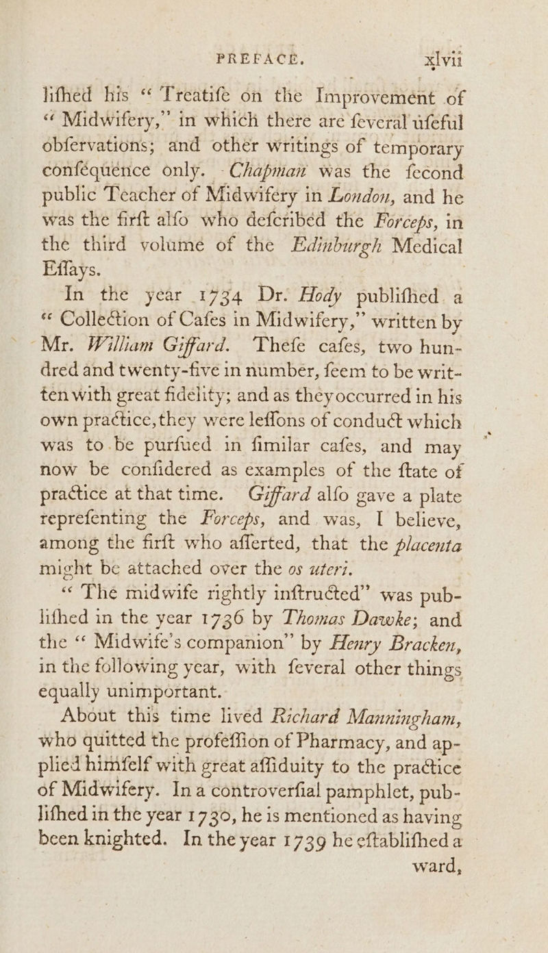 lifhed his ‘* Treatife on > the Piston of ce Midwifery,” in which there are feveral ufeful obfervations; and other writings of temporary conféquence only. Chapman was the fecond public Teacher of Midwifery i in London, and he was the firft alfo who defcribed the Forceps, in the third volume of the Edinburgh Medical Effays. In the year 1734 Dr. Hody publifhed. a “ Collection of Cafes in Midwifery,” written by dred and twenty-five in number, feem to be writ- ten with great fidelity; and as they occurred in his own practice, they were leflons of conduct which was to.be purfued in fimilar cafes, and may now be confidered as examples of the ftate of practice at that time. Giffard allo gave a plate reprefenting the Forceps, and. was, I believe, among the firft who aflerted, that the placenta might be attached over the os uteri. “The midwife rightly inftructed” was pub- lifhed in the year 1736 by Thomas Dawke; and the ‘* Midwife’s companion” by Henry Bracken, in the following year, with feveral other things equally unimportant. About this time livéd Richard Nee who quitted the profeffion of Pharmacy, and ap- plied himfelf with great affiduity to the praétice of Midwifery. Ina controverfial pamphlet, pub- lifhed in the year 1730, he is mentioned as having been knighted. In the year 1739 he eftablifheda — ward,