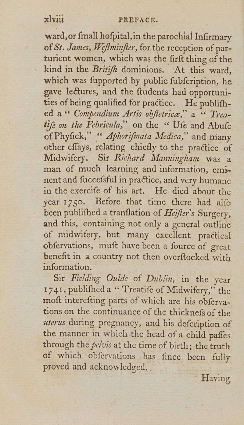 ward, or fmall hofpital, in the parochial Infirmary of St. James, We/tminfier, for the reception of par- turient women, which was the firft thing of the _ kind in the Britj/h dominions. At this ward, which was fupported by public fubfcription, he gave lectures, and the ftudents had opportuni- ties of being qualified for practice. He publith- ed a “‘ Compendium Artis obfietrica,” a “ Trea- tife on the Febricula,’ on the “ Ufe and Abufe of Phyfick,”’ “ Aphorifmata Medica,” and many other effays, relating chiefly to the praétice of Midwifery. Sir Richard Manningham was a man of much learning and information, em nent and fuccefsful in practice, and very humane in the exercife of his art. He died about the year 1750. Before that time there had alfo been publifhed a tranflation of Hei/fer’s Surgery, and this, containing not only a general outline of midwifery, but many excellent practical obfervations, muft have been a fource of great benefit in a country not then overftocked with information. | Sir Fielding Oulde of Dublin, in the year 1741, publifhed a “ Treatife of Midwifery,” the moft interefting parts of which are his obferva- tions on the continuance of the thicknefs of the uterus during pregnancy, and his defcription of the manner in which the head of a child paffes through the fe/vis at the time of birth; the truth of which obfervations has fince been fully proved and acknowledged. , ~ Having