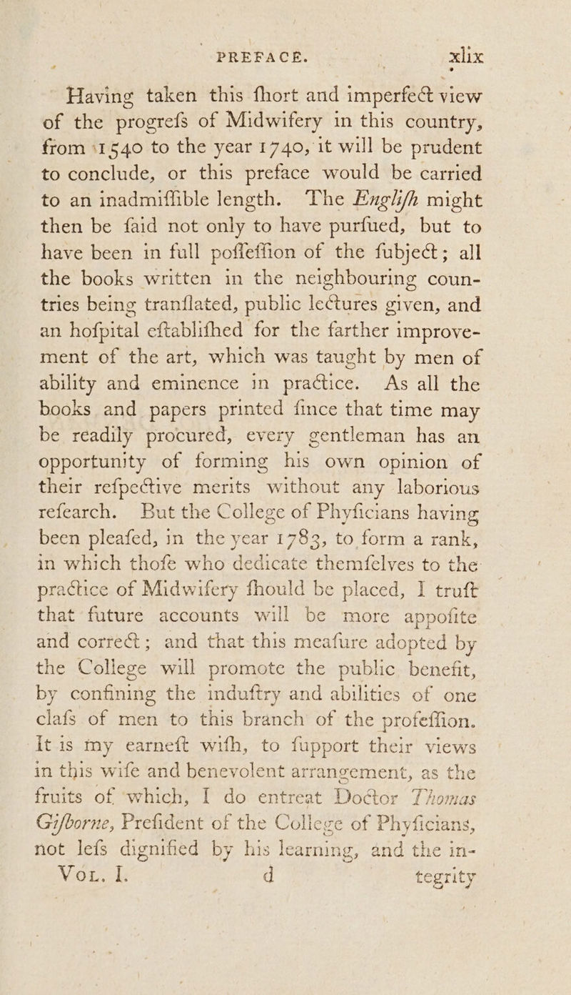 Having taken this fhort and imperfect view of the progrefs of Midwifery in this country, from 11540 to the year 1740, it will be prudent to conclude, or this preface would be carried to an inadmiffible length. ‘The Exgl/h might then be faid not only to have purfued, but to have been in full poffeffion of the fubject; all the books written in the neighbouring coun- tries being tranflated, public leCtures given, and an hofpital eftablifhed for the farther improve- ment of the art, which was taught by men of ability and eminence in practice. As all the books and papers printed fince that time may be readily procured, every gentleman has an opportunity of forming his own opinion of their refpective merits without any laborious refearch. But the College of Phyficians having been pleafed, in the year 1783, to form a rank, in which thofe who dedicate themfelves to the: practice of Midwifery fhould be placed, I truft that future accounts will be more appofite and correct; and that this meafure adopted by the College will promote the public benefit, by confining the induftry and abilities of one iif of men to this branch of the protetiion. It is my earneft with, to fupport their views in this wife and benevolent arrangement, as the fruits of ‘which, I do entreat DoGor Thomas Gi/borne, Prefident of the College of Phyficians, not lefs dignified by his learning, and the in- Voth d fe oer ity