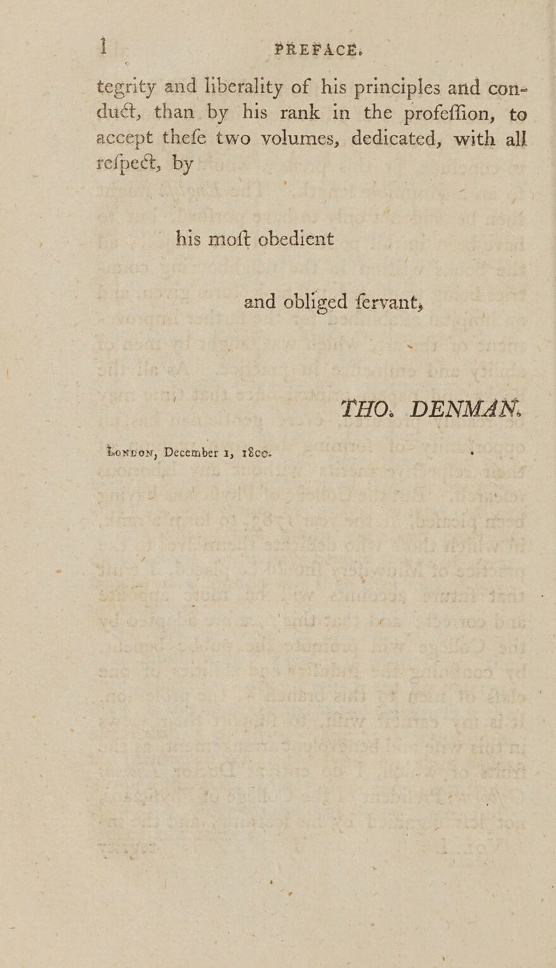 _ tegrity and liberality of his principles and con- duct, than by his rank in the profeffion, to accept thefe two volumes, dedicated, with all re{pect, by his moft obedient and obliged fervant, | THO. DENMAN. Lonpon, December 1, 18c0.