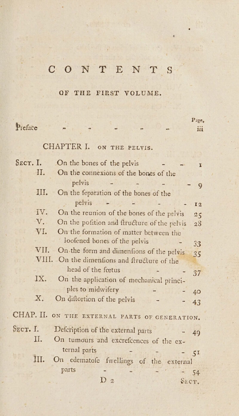 C OR TR NT ght OF THE FIRST VOLUME. Page, Preface > : : . iii CHAPTER I. on THE PELVIs. Sect. I. On the bones of the pelvis * a i II. On the connexions of the bones of the | pelvis - a & ~ 9 III. On the feparation of the bones of the pelvis ~ - - - 12 iV. On the reunion of the bones of the pelvis 25 V.. On the pofition and ftru€ture of the pelvis 28 VI. On the formation of matter between the ~ loofened bones of the pelvis -. 33 VII. On.the form and dimenfions of the pelvis _ 35 VII. On the dimenfions and ftruGure of the head of the feetus - - 99 IX. On the application of mechanical princi- ples to midwifery - - 40 X. On diftortion of the pelvis - - 43 _ CHAP. II. on THe ExTERNAL PARTS oF GENERATION, SecT. I. Defcription of the external parts - 49 II. On tumours and excrefcences of the ex- ternal parts - - - $51 WI. On edematofe fwellings of the external parts - - yas ~ 54 D2 SECT.