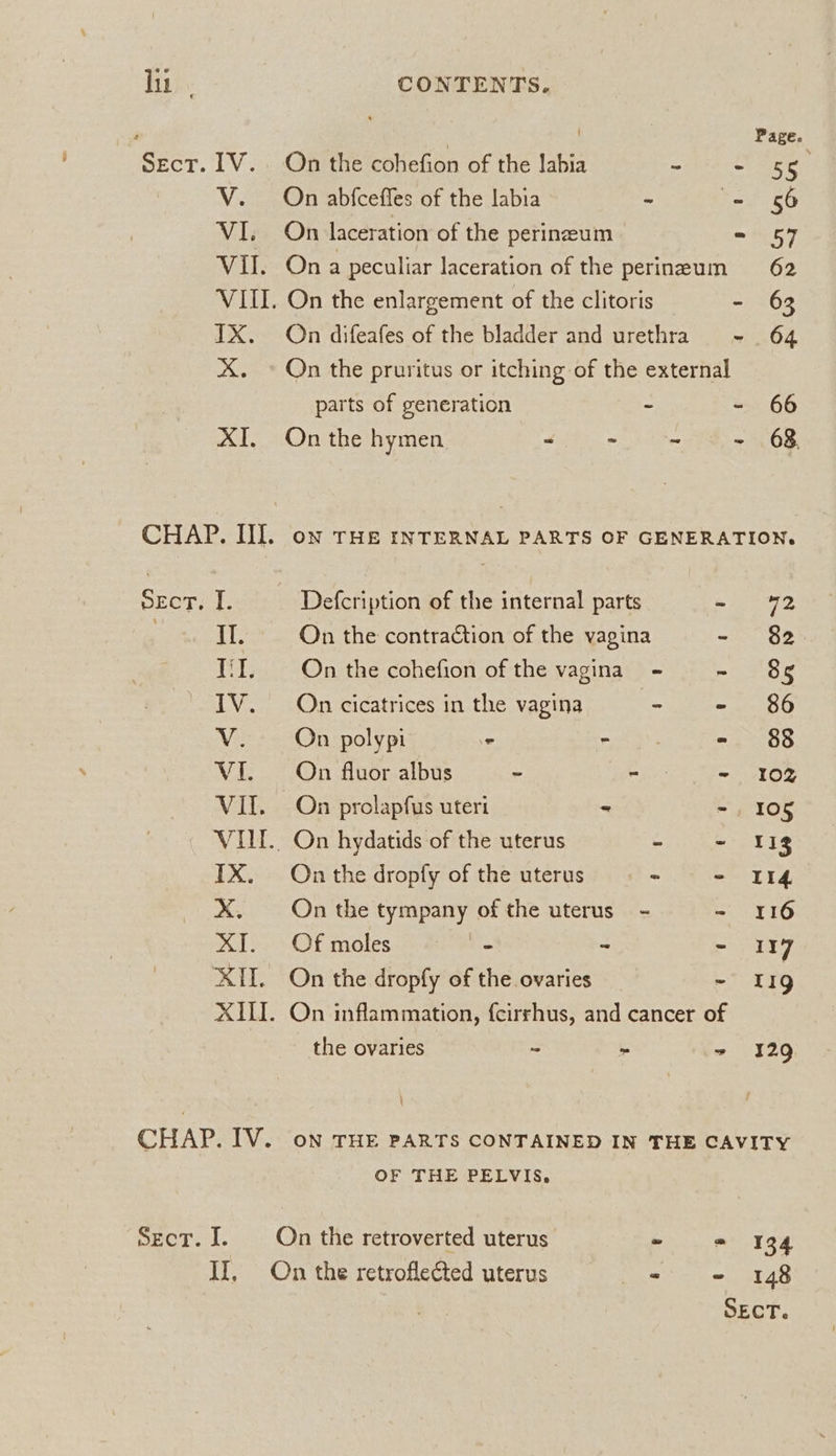 lin. CONTENTS. P | Page Sect. 1V. On the cohefion of the labia mihi CUA V. On abfceffes of the labia ~ = 56 VI. On laceration of the perineum - 57 VII. Ona peculiar laceration of the perineum 62 VIII. On the enlargement of the clitoris - 63 TX. On difeafes of the bladder and urethra - 64 XX. © On the pruritus or itching of the external parts of generation - - 66 XI. On the hymen y. - - - 63. CHAP. III. on THe InTERNAL PARTS OF GENERATION. Secr; I. Defcription of the internal parts ate II. On the contraction of the vagina lil. On the cohefion of the vagina - - 8s t (oe) N IV. On cicatrices in the vagina “ = te Sip V. On polypi ° mon) - 88 VI. On fluor albus ~ Rev - 102 VII. On prolapfus uteri - - 105 VIII... On hydatids of the uterus . ~ 118 IX. On the dropfy of the uterus < - II4 X. On the tympany of the uterus - - 116 XI. Of moles - ~ - 117 XII. On the dropfy of the ovaries - 11g XIII. On inflammation, {cirrhus, and cancer of the ovaries - ~ + 129 CHAP. IV. on THE PARTS CONTAINED IN THE CAVITY OF THE PELVIS. Sect. JI. On the retroverted uterus ~ = 334 II, On the retroflected uterus - - 148