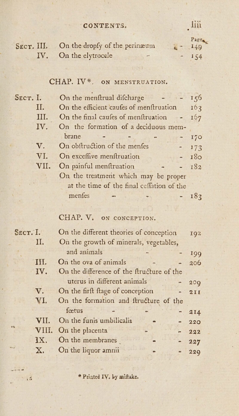 ; Pagea. Sect. II, On the dropfy of the perinzum a7 1149 IV. On the elytrocele - ~ 154 CHAP. IV*. oN MENSTRUATION. SeEcT. I. On the menftrual difcharge - ET RO If. On the efficient caufes of menftruation 162 III. On the final caufes of menftruation - 167 IV. On the formation of a deciduous mem- | brane ~ a - ~ 170 Vv. On obftruction of the menfes =. 173 VI. On exceffive menftruation - 180 VI. On painful menftruation - - 182 On the treatment which may be proper at the time of the final ceMfation of the menfes - - - 183 CHAP. V, on conceEPrion. secr. I. On the different theories of conception 192 I. On the growth of minerals, vegetables, and animals - - 199 Iii, On the ova of animals i 206 TV. On the difference of the ftructure of the uterus in different animals ) - 209 V. On the firft ftage of conception ~ LL VI. On the formation and ftructure of the | foetus - wee - ‘214 VII. On the funis umbilicalis - = 220 ‘ VIII. On the placenta - - 222 1X. Onthe membranes _ - - 229 ie X, On the liquor amnii és - 229