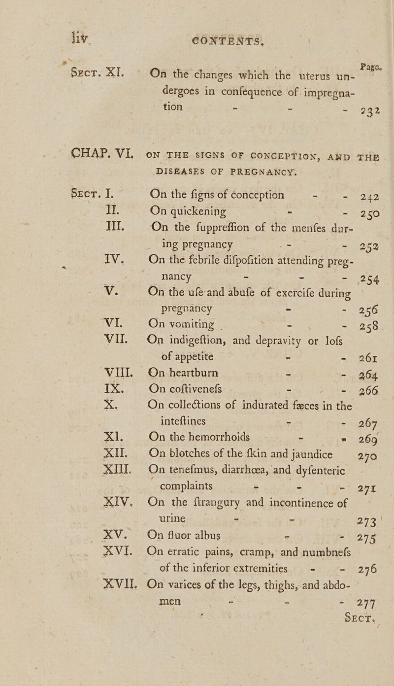 hv CONTENTS, . ; Page, Sect. XI. © On the changes which the uterus un- dergoes in confequence of. impregna- tion o - nes CHAP. VI. ow THE sIGNS OF CONCEPTION, AND THE DISEASES OF PREGNANCY. SECT. I. On the figns of conception - - 242 EL: On quickening - - 250 if. On the fuppreffion of the menfes dur- ing pregnancy 7 + 2523 IV. Onthe febrile difpofition ean? preg- 7 nancy - - - 254 “de On the ufe- and abufe of exercife during pregnancy - - 256 VI. On vomiting | - - 258 VII. On indigeftion, and fhe rey or lofs of appetite - - 261 VUI. On heartburn - ~ 264 IX. On coftivenefs ~ - 266 a On collections of indurated fac in the inteftines cs - 267 Xi. On the hemorrhoids - ° 269 XI. On blotches of the fkin and jaundice 240 XIII. On tenefmus, diarrhoea, and dyfenteric ~ complaints - - -- 2X XIV. On the firangury and incontinence of uring: - - pie. _ XV. On fluor albus 2 - 248 XVI. On erratic pains, cramp, and numbnefs of the inferior extremities = - 246 XVUH, On varices of the legs, thighs, and abdo- men - - ay Ly |