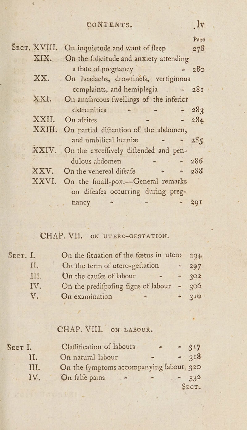 ; Page Sect, XVIII. On inguietude and want of fleep 298 XIX. On the folicitude and anxiety attending | a ftate of pregnancy — - 280 XX. On headachs, drowfinefs, vertiginous complaints, and hemiplegia E261) XXI. On anafarcous fwellings of the inferior | extremities ~ - - 283 XXII. On afcites eile ~ 284 XXIII. On partial diftention of the abdomen, and umbilical hernize ~ ~ 285 XXIV. On the exceffively diftended and pen- a dulous abdomen - - 286 XXV. On the venereal difeafe “ - 288 XXXVI. On the fmall-pox.—General remarks on difeafes occurring during preg- nancy 2 a - 391 CHAP. VII. on uTERO-GESTATION. Sect. I. On the fituation of the foetus in uteto 294. Il. On the term of utero-geftation ~ 294 Hf. On the caufes of labour - - 302 IV. On the predifpofing figns of labour - 306 V. On examination - * 310 CHAP. VIII. on LABour. Sect I. Claffification of labours - - 317 Il. On natural labour - - 318 Il. On the fymptoms accompanying labour, 320 IV. .° -@ucfalfe pains» °. - - 33%