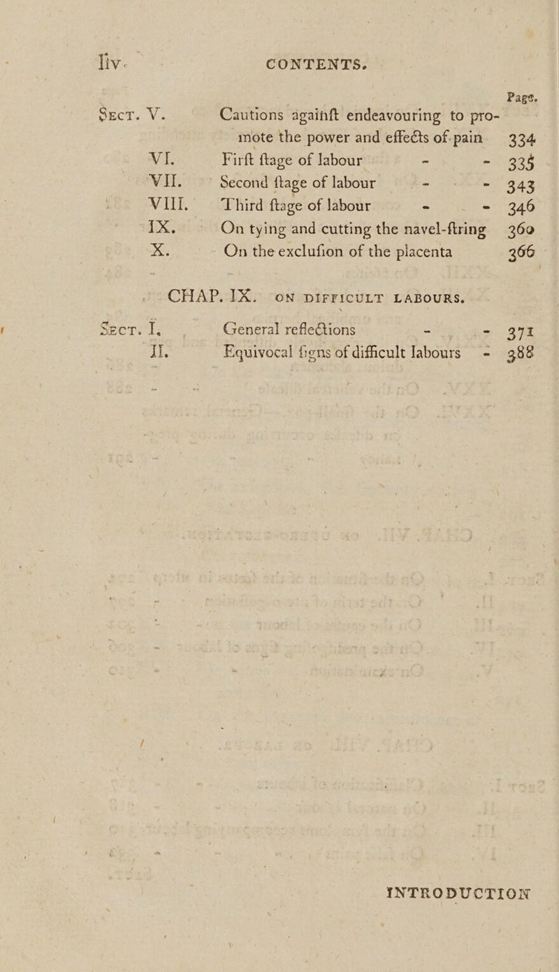 Page. SECTS Va Cautions againft endeavouring to pro- : mote the power and effects of-pain. 334 Vi. Firft {tage of labour - - 335 VIT. Second {tage of labour - - 343 WIE.” eb hird ftage of labour ~ - 346 1X. — On tying and cutting the navel-flring 360 .¢ On the exclufion of the placenta 366 CHAP. IX. on pirFicuLT LABOURS. Seer. 1: General refleCtions - - 371 “AI. Equivocal fens of dificult labours - 388 INTRODUCTION