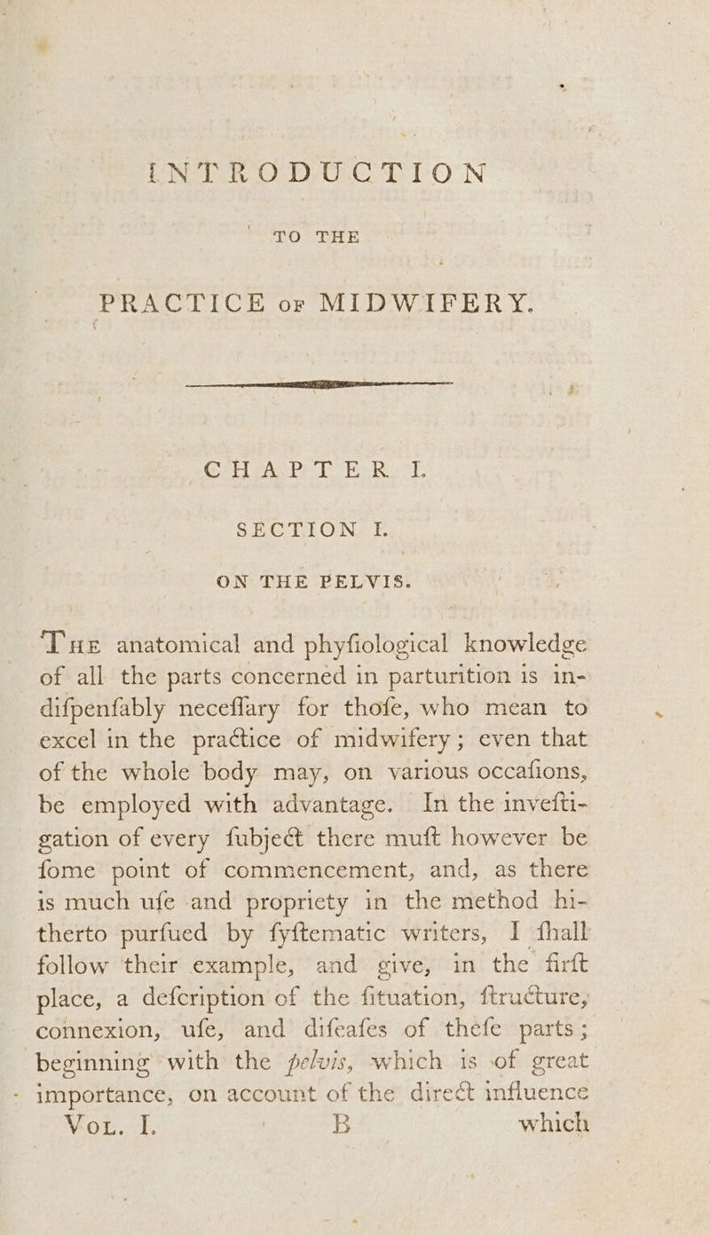 TO THE PRACTICE or MIDWIFERY. PROS SEW Rae Nang See oe SECTION. fF. ON THE PELVIS. ‘THE anatomical and phyfiological knowledge of all the parts concerned in parturition is in- difpenfably neceflary for thofe, who mean to excel in the practice of midwifery; even that of the whole body may, on various occafions, be employed with advantage. In the invefti- gation of every fubject there muft however be fome point of commencement, and, as there is much ufe and propriety in the method hi- therto purfued by fyftematic writers, I fhall follow their example, and give, in the firft place, a defcription of the fituation, ftructure, connexion, ufe, and difeafes of thefe parts ; beginning with the pelvis, which 1s of great - importance, on account of the direct influence Vou. 4. | B which
