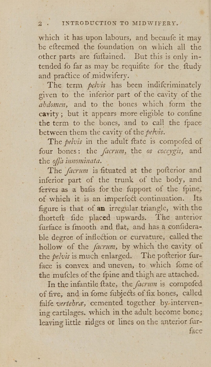 which it has upon labours, and becaufe it may be efteemed the foundation on which all the other parts are fuftained. But this is only in- tended fo far as may be requifite for the, ftudy and practice of midwifery. The term fpe/vis has been indifcriminately given to the inferior part of the cavity of the abdomen, and to the bones which form the cavity; but it appears more eligible to confine the term to the bones, and to call the {pace between them the cavity of the pe/vis. The pelvis in the adult ftate is compofed of four bones: the /facrum, the os coceygis, and the offa innominata. ~ The /acrum is fituated at the pofterior and inferior part of the trunk of the body, and ferves as a bafis for the fupport of the fpine, of which it is an imperfect continuation. Its figure is that of am irregular triangle, with the fhorteft fide placed upwards. The anterior furface is fmooth and flat, and has a confidera- ble degree of inflection or curvature, called the hollow of the /facrum, by which the cavity of the pe/vis 1s much enlarged. The pofterior fur- face is convex and uneven, to which fome of the mufcles of the {pine and thigh are attached. In the infantile ftate, the /acrum is compofed of five, and in fome fubjects of fix bones, called falfe vertehre, cemented together by-interven- ing cartilages. which in the adult become bone; leaving little ridges or lines on the anterior fur- face