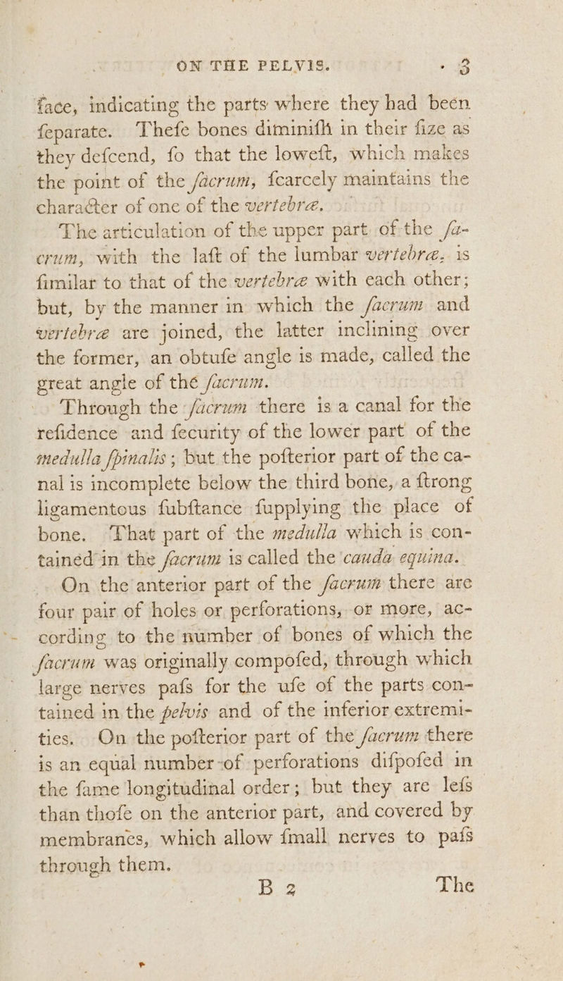 face, indicating the parts where they had been feparate. Thefe bones diminifh in their fize as they defcend, fo that the loweft, which makes the point of the ae Negtt {carcely maintains the character of one of the vertebrae. The articulation of the upper part of-the /a- crum, with the laft of the lumbar vertebra, is fimilar to that of the vertebrae with each other; but, by the manner in which the facrum and vertebra are joined, the latter inclining over the es an obtufe angle is made, called the great angle of the /acrum. . | Through the /acrum there is a canal for the refidence and fecurity of the lower part of the medulla fpinalis; but the pofterior part of the ca- nal is incomplete below the third bone, a {trong ligamentous fubftance fupplying the place at bone. That part of the medulla which is con- _ tained in the facrum 1 is called the ‘cauda equina. On the anterior part of the /acrum there are four pair of holes or perforations, or more, ac- *. cording to the number of bones of which the facrum was originally compofed, through which large nerves pafs for the ufe of the parts con- tained in the pe/vis and of the inferior extremi- ties. On the pofterior part of the /acrum there is an equal number-of perforations difpofed in the fame longitudinal order; but they are lefs than thofe on the anterior part, and covered by membranes, which allow {mall nerves to pafs through them. | B.2 The