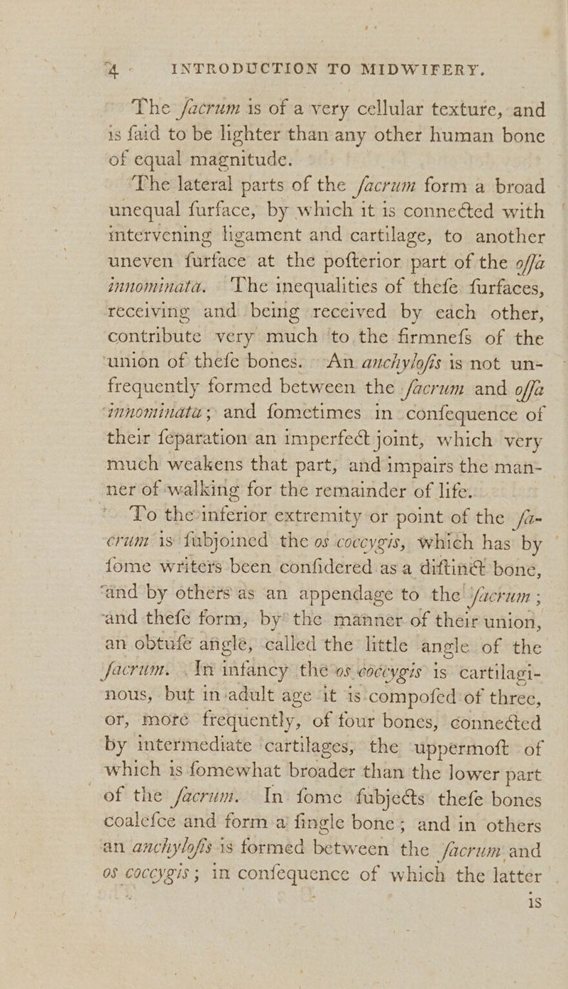 The /acrum is of a very cellular texture, and is faid to be lighter than any other human bone of equal magnitude. The lateral parts of the facrum form a broad unequal furface, by which it is conneéted with intervening ligament and cartilage, to another uneven furface at the pofterior part of the offa innominata. ‘Vhe inequalities of thefe. furfaces, receiving and being received by each other, che atiiies very. much ‘to the firmnefs of the ‘union of thefe bones. An anchylofis 1s not un= frequently formed between the facrum and offa aunnominata; and fometimes in confequence of their fanaration an imperfect joint, which very much weakens that part, and impairs the man- ner of. walking for the remainder of life. To the iret extremity or point of the fa- Crumt 1S fubjoined the os coceygis, Which has’ by - fome writers been confidered asa diftine? bone, ‘and by others as an appendage to the Jacrum ; and thefe form, by the manner of their union, an obtufé angle, called the little angle of the facrum. . 1m intancy the ws coctygis is cartilagi- nous, but in-adult age it is. compofed of three, or, more fretptiently: of tour bones, connected by intermediate cartilages, the uppermoft of which is fomewhat broader than the lower part of the facrum. In. fome fubjects thefe bones coalcfce and form a fingle bone; and in others an anchylofi fs is formed between the facrum and os re chee in conierpcaee of which the latter