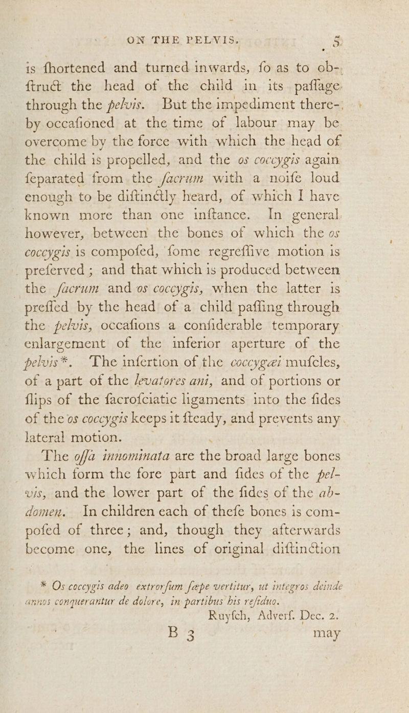 is fhortened and turned inwards, fo as to ob-, ftruct the head of the child in its. paflage. through the pe/vis. But the impediment there-, by enationed at the time of labour may be overcome by the force with which the head of the child is propelled, and the os coccygis again feparated from the facrum with a noife loud enough to be diftinctly heard, of which I have known more than one inftance. In general. however, between the bones of which the os coccygis is compofed, {ome regreffive motion is _preferved ; and that which is produced between the facrum and os coccygis, when the latter is” prefled by the head of a child pafling through the pelvis, occafions a confiderable temporary a of the inferior aperture of the pelvis®. The infertion of the coccygzi mufcles, of a part of the Jevatores ani, and of portions or flips of the facrofciatic ligaments into the fides of the os coccygis keeps it fteady, and prevents any Jateral motion. The offa innominata are the weed large bones _which form the fore part and fides of ike pel- vis, and the lower part of the fides of the ab- domen. In children each of thefe bones is com- pofed of three; and, though they afterwards become one, the lines of original diftinction * Os coccygis adeo extrorfum fape vertitur, ut integros deinde annos conquerantur de dolore, in partibus his refiduo. Ruyfch, Adverf. Dec. 2. Dts may